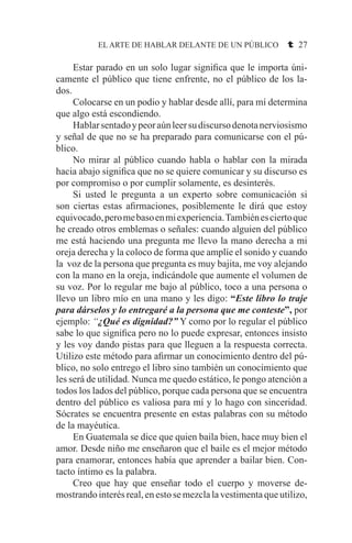 EL ARTE DE HABLAR DELANTE DE UN PÚBLICO t 27
	 Estar parado en un solo lugar significa que le importa úni-
camente el público que tiene enfrente, no el público de los la-
dos.
	 Colocarse en un podio y hablar desde allí, para mí determina
que algo está escondiendo.
	 Hablarsentadoypeoraúnleersudiscursodenotanerviosismo
y señal de que no se ha preparado para comunicarse con el pú-
blico.
	 No mirar al público cuando habla o hablar con la mirada
hacia abajo significa que no se quiere comunicar y su discurso es
por compromiso o por cumplir solamente, es desinterés.
	 Si usted le pregunta a un experto sobre comunicación si
son ciertas estas afirmaciones, posiblemente le dirá que estoy
equivocado,peromebasoenmiexperiencia.Tambiénesciertoque
he creado otros emblemas o señales: cuando alguien del público
me está haciendo una pregunta me llevo la mano derecha a mi
oreja derecha y la coloco de forma que amplíe el sonido y cuando
la voz de la persona que pregunta es muy bajita, me voy alejando
con la mano en la oreja, indicándole que aumente el volumen de
su voz. Por lo regular me bajo al público, toco a una persona o
llevo un libro mío en una mano y les digo: “Este libro lo traje
para dárselos y lo entregaré a la persona que me conteste”, por
ejemplo: “¿Qué es dignidad?” Y como por lo regular el público
sabe lo que significa pero no lo puede expresar, entonces insisto
y les voy dando pistas para que lleguen a la respuesta correcta.
Utilizo este método para afirmar un conocimiento dentro del pú-
blico, no solo entrego el libro sino también un conocimiento que
les será de utilidad. Nunca me quedo estático, le pongo atención a
todos los lados del público, porque cada persona que se encuentra
dentro del público es valiosa para mí y lo hago con sinceridad.
Sócrates se encuentra presente en estas palabras con su método
de la mayéutica.
	 En Guatemala se dice que quien baila bien, hace muy bien el
amor. Desde niño me enseñaron que el baile es el mejor método
para enamorar, entonces había que aprender a bailar bien. Con-
tacto íntimo es la palabra.
	 Creo que hay que enseñar todo el cuerpo y moverse de-
mostrando interés real, en esto se mezcla la vestimenta que utilizo,
 