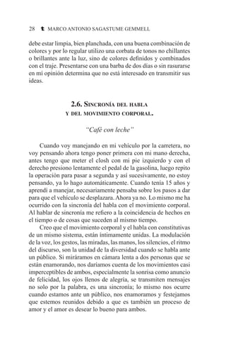28 t MARCO ANTONIO SAGASTUME GEMMELL
debe estar limpia, bien planchada, con una buena combinación de
colores y por lo regular utilizo una corbata de tonos no chillantes
o brillantes ante la luz, sino de colores definidos y combinados
con el traje. Presentarse con una barba de dos días o sin rasurarse
en mí opinión determina que no está interesado en transmitir sus
ideas.
2.6. Sincronía del habla
y del movimiento corporal.
“Café con leche”
	 Cuando voy manejando en mi vehículo por la carretera, no
voy pensando ahora tengo poner primera con mi mano derecha,
antes tengo que meter el closh con mi pie izquierdo y con el
derecho presiono lentamente el pedal de la gasolina, luego repito
la operación para pasar a segunda y así sucesivamente, no estoy
pensando, ya lo hago automáticamente. Cuando tenía 15 años y
aprendí a manejar, necesariamente pensaba sobre los pasos a dar
para que el vehículo se desplazara.Ahora ya no. Lo mismo me ha
ocurrido con la sincronía del habla con el movimiento corporal.
Al hablar de sincronía me refiero a la coincidencia de hechos en
el tiempo o de cosas que suceden al mismo tiempo.
	 Creo que el movimiento corporal y el habla con constitutivas
de un mismo sistema, están íntimamente unidas. La modulación
de la voz, los gestos, las miradas, las manos, los silencios, el ritmo
del discurso, son la unidad de la diversidad cuando se habla ante
un público. Si miráramos en cámara lenta a dos personas que se
están enamorando, nos daríamos cuenta de los movimientos casi
imperceptibles de ambos, especialmente la sonrisa como anuncio
de felicidad, los ojos llenos de alegría, se transmiten mensajes
no solo por la palabra, es una sincronía; lo mismo nos ocurre
cuando estamos ante un público, nos enamoramos y festejamos
que estemos reunidos debido a que es también un proceso de
amor y el amor es desear lo bueno para ambos.
 