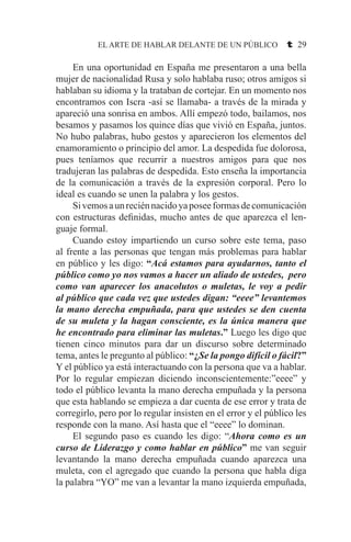 EL ARTE DE HABLAR DELANTE DE UN PÚBLICO t 29
	 En una oportunidad en España me presentaron a una bella
mujer de nacionalidad Rusa y solo hablaba ruso; otros amigos si
hablaban su idioma y la trataban de cortejar. En un momento nos
encontramos con Iscra -así se llamaba- a través de la mirada y
apareció una sonrisa en ambos. Allí empezó todo, bailamos, nos
besamos y pasamos los quince días que vivió en España, juntos.
No hubo palabras, hubo gestos y aparecieron los elementos del
enamoramiento o principio del amor. La despedida fue dolorosa,
pues teníamos que recurrir a nuestros amigos para que nos
tradujeran las palabras de despedida. Esto enseña la importancia
de la comunicación a través de la expresión corporal. Pero lo
ideal es cuando se unen la palabra y los gestos.
	 Sivemosaunreciénnacidoyaposeeformasdecomunicación
con estructuras definidas, mucho antes de que aparezca el len-
guaje formal.
	 Cuando estoy impartiendo un curso sobre este tema, paso
al frente a las personas que tengan más problemas para hablar
en público y les digo: “Acá estamos para ayudarnos, tanto el
público como yo nos vamos a hacer un aliado de ustedes, pero
como van aparecer los anacolutos o muletas, le voy a pedir
al público que cada vez que ustedes digan: “eeee” levantemos
la mano derecha empuñada, para que ustedes se den cuenta
de su muleta y la hagan consciente, es la única manera que
he encontrado para eliminar las muletas.” Luego les digo que
tienen cinco minutos para dar un discurso sobre determinado
tema, antes le pregunto al público: “¿Se la pongo difícil o fácil?”
Y el público ya está interactuando con la persona que va a hablar.
Por lo regular empiezan diciendo inconscientemente:”eeee” y
todo el público levanta la mano derecha empuñada y la persona
que esta hablando se empieza a dar cuenta de ese error y trata de
corregirlo, pero por lo regular insisten en el error y el público les
responde con la mano. Así hasta que el “eeee” lo dominan.
	 El segundo paso es cuando les digo: “Ahora como es un
curso de Liderazgo y como hablar en público” me van seguir
levantando la mano derecha empuñada cuando aparezca una
muleta, con el agregado que cuando la persona que habla diga
la palabra “YO” me van a levantar la mano izquierda empuñada,
 