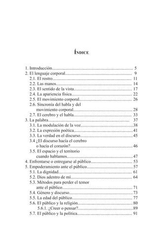 EL ARTE DE HABLAR DELANTE DE UN PÚBLICO t 3
Índice
1. Introducción..........................................................................	5
2. El lenguaje corporal.............................................................	 9
2.1. El rostro........................................................................	 11
2.2. Las manos.....................................................................	14
2.3. El sentido de la vista.....................................................	17
2.4. La apariencia física.......................................................	22
2.5. El movimiento corporal................................................	26
2.6. Sincronía del habla y del
	 movimiento corporal......................................................	28
2.7. El cerebro y el habla.....................................................	33
3. La palabra..........................................................................	 37
3.1. La modulación de la voz................................................38
3.2. La expresión poética......................................................	41
3.3. La verdad en el discurso................................................	45
3.4 ¿El discurso hacía el cerebro
	 o hacía el corazón?.........................................................	46
3.5. El espacio y el territorio
	 cuando hablamos............................................................	47
4. Enfrentarse o entregarse al público......................................	53
5. Empoderamiento ante el público..........................................	57
5.1. La dignidad...................................................................	61
5.2. Dios adentro de mí........................................................	64
5.3. Métodos para perder el temor
	 ante el público................................................................	71
5.4. Género y discurso..........................................................	73
5.5. La edad del público.......................................................	77
5.6. El público y la religión..................................................	80
5.6.1. ¿Creer o pensar?..................................................	89
5.7. El público y la política..................................................	91
 