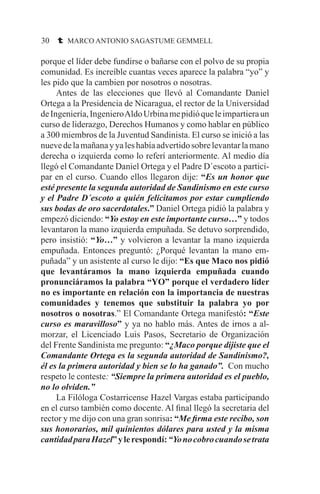 30 t MARCO ANTONIO SAGASTUME GEMMELL
porque el líder debe fundirse o bañarse con el polvo de su propia
comunidad. Es increíble cuantas veces aparece la palabra “yo” y
les pido que la cambien por nosotros o nosotras.
	 Antes de las elecciones que llevó al Comandante Daniel
Ortega a la Presidencia de Nicaragua, el rector de la Universidad
deIngeniería,IngenieroAldoUrbinamepidióqueleimpartieraun
curso de liderazgo, Derechos Humanos y como hablar en público
a 300 miembros de la Juventud Sandinista. El curso se inició a las
nuevedelamañanayyaleshabíaadvertidosobrelevantarlamano
derecha o izquierda como lo referí anteriormente. Al medio día
llegó el Comandante Daniel Ortega y el Padre D´escoto a partici-
par en el curso. Cuando ellos llegaron dije: “Es un honor que
esté presente la segunda autoridad de Sandinismo en este curso
y el Padre D´escoto a quién felicitamos por estar cumpliendo
sus bodas de oro sacerdotales.” Daniel Ortega pidió la palabra y
empezó diciendo: “Yo estoy en este importante curso…” y todos
levantaron la mano izquierda empuñada. Se detuvo sorprendido,
pero insistió: “Yo…” y volvieron a levantar la mano izquierda
empuñada. Entonces preguntó: ¿Porqué levantan la mano em-
puñada” y un asistente al curso le dijo: “Es que Maco nos pidió
que levantáramos la mano izquierda empuñada cuando
pronunciáramos la palabra “YO” porque el verdadero líder
no es importante en relación con la importancia de nuestras
comunidades y tenemos que substituir la palabra yo por
nosotros o nosotras.” El Comandante Ortega manifestó: “Este
curso es maravilloso” y ya no hablo más. Antes de irnos a al-
morzar, el Licenciado Luis Pasos, Secretario de Organización
del Frente Sandinista me pregunto: “¿Maco porque dijiste que el
Comandante Ortega es la segunda autoridad de Sandinismo?,
él es la primera autoridad y bien se lo ha ganado”. Con mucho
respeto le conteste: “Siempre la primera autoridad es el pueblo,
no lo olviden.”
	 La Filóloga Costarricense Hazel Vargas estaba participando
en el curso también como docente. Al final llegó la secretaria del
rector y me dijo con una gran sonrisa: “Me firma este recibo, son
sus honorarios, mil quinientos dólares para usted y la misma
cantidadparaHazel”ylerespondí:“Yonocobrocuandosetrata
 