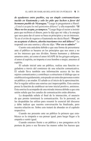 EL ARTE DE HABLAR DELANTE DE UN PÚBLICO t 31
de ayudarnos entre pueblos, soy un simple centroamericano
nacido en Guatemala y solo les pido que luchen a favor del
hermano pueblo de Nicaragua.” Luego le preguntaron a Hazel:
¿Usted si acepta los mil quinientos dólares? y ella respondió: “Si
Maco no los acepta, yo tampoco.” Luego llego el rector a insistir
para que recibiera el dinero, pero le dije que mi vida y la energía
que saco para dar el curso se basa en principios y no en intereses.
Ya en el avión de regreso a Guatemala me decía Hazel: “Porqué
no aceptaste el dinero, ahorita traeríamos tres mil dólares” Le
respondí con una sonrisa y ella me dijo: “Por eso te admiro”
	 Cuento esta anécdota debido a que una forma de presentarse
ante el público es basarse en los principios que nos unen y no
en los intereses que nos dividen. Somos humanos y debemos
amarnos entre, así como el amorAGAPE de los griegos antiguos,
el amor al espíritu, no importa si eres hombre o mujer, amemos al
espíritu.
	 El saludo inicial ante un público, realiza una función re-
guladora a través del comienzo de una relación comunicativa.
El saludo lleva también una información acerca de los dos
sujetos comunicantes y contribuye a estructurar el diálogo que se
estableceráseguidamente,estopuedeserentredospersonasoentre
un público y un orador. El saludo es el inicio de la aproximación.
Por lo regular utilizo una sonrisa casi imperceptible. Esta sonrisa
posee la función de establecer un tono inicial positivo, amistoso.
Esta sonrisa la acompaño de una mirada intensa debido a que esta
unión señala que los canales de comunicación están abiertos.
	 La despedida señala el final de la interacción, el anuncio
de que pronto terminará la comunicación. En lo personal, en
las despedidas las utilizo para resumir lo esencial del discurso
y debe indicar que nuestra conversación ha finalizado, pero
nuestra relación no. Sobre esto trataré de abundar en el capítulo
respectivo.
	 Cuando me presento ante un público lo primero que esta-
blezco es la simpatía o sea pensar igual, para luego llegar a la
empatía o sentir igual.
	 Cuando estemos frente a un público y nos pongamos en la
postura de jarra o sea llevarse las manos sobre los huesos que
 
