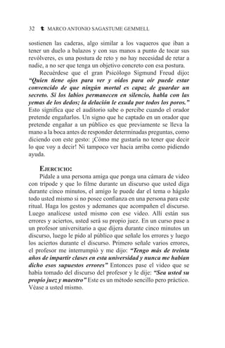 32 t MARCO ANTONIO SAGASTUME GEMMELL
sostienen las caderas, algo similar a los vaqueros que iban a
tener un duelo a balazos y con sus manos a punto de tocar sus
revólveres, es una postura de reto y no hay necesidad de retar a
nadie, a no ser que tenga un objetivo concreto con esa postura.
	 Recuérdese que el gran Psicólogo Sigmund Freud dijo:
“Quien tiene ojos para ver y oídos para oír puede estar
convencido de que ningún mortal es capaz de guardar un
secreto. Si los labios permanecen en silencio, habla con las
yemas de los dedos; la delación le exuda por todos los poros.”
Esto significa que el auditorio sabe o percibe cuando el orador
pretende engañarlos. Un signo que he captado en un orador que
pretende engañar a un público es que previamente se lleva la
mano a la boca antes de responder determinadas preguntas, como
diciendo con este gesto: ¡Cómo me gustaría no tener que decir
lo que voy a decir! Ni tampoco ver hacia arriba como pidiendo
ayuda.
	Ejercicio:
	 Pídale a una persona amiga que ponga una cámara de video
con trípode y que lo filme durante un discurso que usted diga
durante cinco minutos, el amigo le puede dar el tema o hágalo
todo usted mismo si no posee confianza en una persona para este
ritual. Haga los gestos y ademanes que acompañen el discurso.
Luego analícese usted mismo con ese video. Allí están sus
errores y aciertos, usted será su propio juez. En un curso pase a
un profesor universitario a que dijera durante cinco minutos un
discurso, luego le pido al público que señale los errores y luego
los aciertos durante el discurso. Primero señale varios errores,
el profesor me interrumpió y me dijo: “Tengo más de treinta
años de impartir clases en esta universidad y nunca me habían
dicho esos supuestos errores” Entonces pase el video que se
había tomado del discurso del profesor y le dije: “Sea usted su
propio juez y maestro” Este es un método sencillo pero práctico.
Véase a usted mismo.
 
