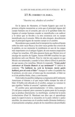 EL ARTE DE HABLAR DELANTE DE UN PÚBLICO t 33
2.7. El cerebro y el habla.
“Nuestra voz, obedece al cerebro”
	 En la época de Akenaton, el Faraón Egipcio que creó la
primera religión monoteísta se creía que el principal órgano del
cuerpo humano era el corazón, por eso se le quitaban todos los
órganos al cuerpo humano cuando se momificaba a un cadáver
y lo único que se llevaba a la otra existencia con su cuerpo
momificado era el corazón. Miles de años después descubrieron
que el principal órgano de nuestro cuerpo es el cerebro.
	 RecordemosquecuandoJoséleinterpretolossueñosalfaraón
sobre las siete vacas flacas y las siete vacas gordas fue a través de
la palabra, en ese momento lo nombraron en uno de los cargos
más importantes en el antiguo Egipto; de esta manera empezaron
a llegar los israelitas. 420 años pasaron hasta que Moisés tuvo el
encargo de sacarlos de Egipto, fueron 650.000 israelitas los que
decidieron salir con Moisés. Pero lo vital de este aspecto es que
Moisés era tartamudo y cuando le hizo Jehová (Dios) la petición
de que sacara a los israelitas, Moisés le responde: “Como podré
convencer al Faraón Ramsés si soy tartamudo” Y Jehová le
contesta: “No hablarás tu, será tu hermano Aarón quién
hablará, pero tú serás el líder” Aunque el verbo o la palabra fue
lo primero, en este caso -el único que he encontrado- el líder no
es el de palabra fluida, clara y convincente.
	 EntretodoslospueblosindígenasuoriginariosdelContinente
Americano el tlatoani o el que mejor habla siempre ha sido el
líder. El habla está ubicada en el cerebro, aunque ya veremos lo
que significa “hablar al corazón” capítulos adelante.
	 El cerebro pesa aproximadamente 1.4 kilos, representa el
2% del peso corporal, pero consume la quinta parte de la energía
que se produce diariamente. La morfología cerebral de la teoría
evolucionista (Paul D. Maulean) nos dice que el aprendizaje
apara la supervivencia se encuentra en la parte inferior o paleo
encéfalo, las emociones en el cerebro medio (Sistema límbico) y
el pensamiento complejo, propio de los mamíferos desarrollados
 