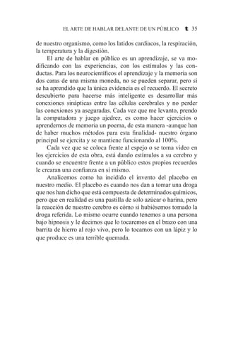 EL ARTE DE HABLAR DELANTE DE UN PÚBLICO t 35
de nuestro organismo, como los latidos cardiacos, la respiración,
la temperatura y la digestión.
	 El arte de hablar en público es un aprendizaje, se va mo-
dificando con las experiencias, con los estímulos y las con-
ductas. Para los neurocientíficos el aprendizaje y la memoria son
dos caras de una misma moneda, no se pueden separar, pero sí
se ha aprendido que la única evidencia es el recuerdo. El secreto
descubierto para hacerse más inteligente es desarrollar más
conexiones sinápticas entre las células cerebrales y no perder
las conexiones ya aseguradas. Cada vez que me levanto, prendo
la computadora y juego ajedrez, es como hacer ejercicios o
aprendernos de memoria un poema, de esta manera -aunque han
de haber muchos métodos para esta finalidad- nuestro órgano
principal se ejercita y se mantiene funcionando al 100%.
	 Cada vez que se coloca frente al espejo o se toma video en
los ejercicios de esta obra, está dando estímulos a su cerebro y
cuando se encuentre frente a un público estos propios recuerdos
le crearan una confianza en sí mismo.
	 Analicemos como ha incidido el invento del placebo en
nuestro medio. El placebo es cuando nos dan a tomar una droga
que nos han dicho que está compuesta de determinados químicos,
pero que en realidad es una pastilla de solo azúcar o harina, pero
la reacción de nuestro cerebro es cómo si hubiésemos tomado la
droga referida. Lo mismo ocurre cuando tenemos a una persona
bajo hipnosis y le decimos que lo tocaremos en el brazo con una
barrita de hierro al rojo vivo, pero lo tocamos con un lápiz y lo
que produce es una terrible quemada.
 