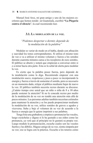 38 t MARCO ANTONIO SAGASTUME GEMMELL
	 Manuel José Arce, mi gran amigo y uno de los mejores es-
critores que hemos tenido en Guatemala, escribió “La Plegaria
contra el silencio”, la cual recomiendo leer.
3.1. La modulación de la voz.
“Podemos despertar o dormir, depende de
la modulación de la palabra”
	 Modular es variar de modo en el habla, dando con afinación
y suavidad los tonos correspondientes. Si utiliza el mismo tono
de voz o va a utilizar el mismo volumen y fuerza a los sonidos
durante cuarenta minutos cansa a los receptores de esos sonidos.
El público se aburre y notará que empiezan a conversar entre si
o a mirar hacia otra parte. Esta es la señal de alerta para modular
la voz.
	 Es cierto que la palabra posee fuerza, pero depende de
la modulación como la diga. Recomiendo empezar con una
modulación suave, respetuosa y poco a poco va incorporando la
energía y fuerza a través de aumentar el sonido, pero es necesario
en un momento dado, relajar al público mediante bajar de nuevo
la voz. El público también necesita recreo durante su discurso.
¿Cuánto tiempo cree usted que un niño o niña de 8 a 10 años
puede sostener la atención? Si no le concede recreo por medio
de la modulación de su voz no tendrá una atención más allá de
pocos minutos. Las personas adultas también necesitan estímulos
para mantener la atención y se los puede proporcionar mediante
la modulación de su voz, utilice sonidos de graves a agudos y
viceversa. Suba y baje el volumen de su voz de acuerdo a la
fuerza o energía que le quiere imprimir a sus palabras.
	 Tenga lista una grabadora y empiece a pronunciar las vocales,
luego escúchelas y dígase si le ha gustado a sus oídos como las
pronuncia, ya verá que al principio no le gustará su propia voz.
Luego module la pronunciación, escuche cuales son las vocales
fuertes y las débiles. Hágase amigo de su voz, sienta simpatía por
su voz; eso se logra con la práctica. Escuche a los tenores como
 