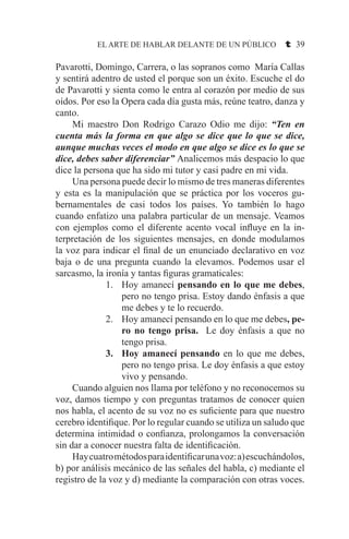 EL ARTE DE HABLAR DELANTE DE UN PÚBLICO t 39
Pavarotti, Domingo, Carrera, o las sopranos como María Callas
y sentirá adentro de usted el porque son un éxito. Escuche el do
de Pavarotti y sienta como le entra al corazón por medio de sus
oídos. Por eso la Opera cada día gusta más, reúne teatro, danza y
canto.
	 Mi maestro Don Rodrigo Carazo Odio me dijo: “Ten en
cuenta más la forma en que algo se dice que lo que se dice,
aunque muchas veces el modo en que algo se dice es lo que se
dice, debes saber diferenciar” Analicemos más despacio lo que
dice la persona que ha sido mi tutor y casi padre en mi vida.
	 Una persona puede decir lo mismo de tres maneras diferentes
y esta es la manipulación que se práctica por los voceros gu-
bernamentales de casi todos los países. Yo también lo hago
cuando enfatizo una palabra particular de un mensaje. Veamos
con ejemplos como el diferente acento vocal influye en la in-
terpretación de los siguientes mensajes, en donde modulamos
la voz para indicar el final de un enunciado declarativo en voz
baja o de una pregunta cuando la elevamos. Podemos usar el
sarcasmo, la ironía y tantas figuras gramaticales:
Hoy amanecí1.	 pensando en lo que me debes,
pero no tengo prisa. Estoy dando énfasis a que
me debes y te lo recuerdo.
Hoy amanecí pensando en lo que me debes2.	 , pe-
ro no tengo prisa. Le doy énfasis a que no
tengo prisa.
Hoy amanecí pensando3.	 en lo que me debes,
pero no tengo prisa. Le doy énfasis a que estoy
vivo y pensando.
	 Cuando alguien nos llama por teléfono y no reconocemos su
voz, damos tiempo y con preguntas tratamos de conocer quien
nos habla, el acento de su voz no es suficiente para que nuestro
cerebro identifique. Por lo regular cuando se utiliza un saludo que
determina intimidad o confianza, prolongamos la conversación
sin dar a conocer nuestra falta de identificación.
	 Haycuatrométodosparaidentificarunavoz:a)escuchándolos,
b) por análisis mecánico de las señales del habla, c) mediante el
registro de la voz y d) mediante la comparación con otras voces.
 