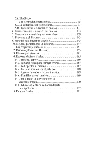 4 t MARCO ANTONIO SAGASTUME GEMMELL
5.8. El público 	
	 y la integración internacional.........................................	95
5.9. La comunicación intercultural......................................	97
5.10. La filosofía y el hablar en público............................. 111
6. Como mantener la atención del público.............................	133
7. Como actuar cuando hay varios oradores...........................	139
8. El tiempo y el discurso.......................................................	143
9. Métodos para iniciar un discurso........................................	145
10. Métodos para finalizar un discurso...................................	147
11. Las preguntas y respuestas................................................	151
12. Discurso y Derechos Humanos.........................................	155
13. El amor y el discurso........................................................	161
14. Recomendaciones finales..................................................	165
14.1. Frente al espejo..........................................................	166
14.2. Tomarse video para corregir errores..........................	167
14.3. Pedir perdón al público..............................................	167
14.4. La identificación con el público.................................	168
14.5. Agradecimientos y reconocimientos..........................	169
14.6. Humildad ante el público...........................................	169
14.7. En la radio, la televisión o en la
	 videoconferencia...........................................................170
14.8. Educación y el arte de hablar delante
	 de un público................................................................	177
15. Palabras finales.................................................................	181
 