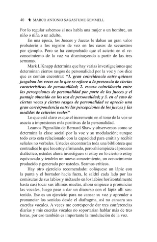 40 t MARCO ANTONIO SAGASTUME GEMMELL
Por lo regular sabemos si nos habla una mujer o un hombre, un
niño o niña o un adulto.
	 En una época, los Jueces y Juezas le daban un gran valor
probatorio a los registro de voz en los casos de secuestros
por ejemplo. Pero se ha comprobado que el acierto en el re-
conocimiento de la voz va disminuyendo a partir de las tres
semanas.
	 Mark L Knapp determina que hay varias investigaciones que
determinan ciertos rasgos de personalidad por la voz y nos dice
que es común encontrar: “1. gran coincidencia entre quienes
juzgaban las voces en lo que se refiere a la presencia de ciertas
características de personalidad; 2. escasa coincidencia entre
las percepciones de personalidad por parte de los jueces y el
puntaje obtenido en los test de personalidad; y 3. en el caso de
ciertas voces y ciertos rasgos de personalidad se aprecio una
gran correspondencia entre las percepciones de los jueces y las
medidas de criterios reales”
	 Lo que está claro es que el incremento en el tono de la voz se
asocia a impresiones más positivas de la personalidad.
	 Leamos Pigmalión de Bernard Shaw y observemos como se
determina la clase social por la voz y su modulación; aunque
todo esto esta relacionado con la capacidad para emitir y recibir
señales no verbales. Ustedes encontrarán toda una biblioteca que
contradice lo que les estoy afirmando, pero ahí empieza el proceso
dialéctico, ustedes ahora investiguen si estoy en lo cierto o estoy
equivocado y tendrán un nuevo conocimiento, un conocimiento
producido y generado por ustedes. Seamos críticos.
	 Hay otro ejercicio recomendado: colóquese un lápiz con
la punta y el borrador hacia fuera, le saldrá cada lado por las
comisuras de sus labios y métaselo en los labios horizontalmente
hasta casi tocar sus últimas muelas, ahora empiece a pronunciar
las vocales, luego pase a dar un discurso con el lápiz allí sos-
tenido. Ese es un ejercicio para no cansar su voz y aprender a
pronunciar los sonidos desde el diafragma, así no cansara sus
cuerdas vocales. A veces me corresponde dar tres conferencias
diarias y mis cuerdas vocales no soportarían hablar más de tres
horas, por eso también es importante la modulación de la voz.
 