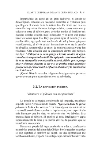 EL ARTE DE HABLAR DELANTE DE UN PÚBLICO t 41
	 Impartiendo un curso en un gran auditorio, el sonido se
descompuso, entonces es necesario aumentar el volumen para
que llegara el sonido hasta la última fila. Es cierto que en esta
situación hay otros factores indispensables, como acercarse y
colocarse entre el público, pero de todos modos al finalizar mis
cuerdas vocales estaban muy inflamadas y lo peor que puede
hacer es tomar agua fría. Hay que pedir agua al tiempo y si es
posible tibia, agregarle una cucharada de sal y hacer gárgaras
repetidamente; el alivio es casi instantáneo, esto me lo enseño
mi abuelita, son remedios de antes, de nuestras abuelas y que dan
resultado. Otra abuelita que se encontraba dentro del público,
me dijo: “Al llegar a su casa, ponga a hervir un litro de agua,
cuando este en punto de ebullición apáguelo con cuatro bolsitas
de te de manzanilla o manzanilla natural, déjelo que se ponga
tibio y tómeselo durante el día y si es posible haga gárgaras;
porque veo que hace mucho esfuerzo al hablar y la manzanilla
es cicatrizante”
	 ¡Que el Dios de todas las religiones bendiga a estas personas
que se acercan para aconsejarnos con su sabiduría¡
3.2. La expresión poética.
“Enamora al público con sus palabras”
	 La poesía es la energía condensada del lenguaje, imagínese
al poeta Pablo Neruda cuando escribe: “Quisiera darte lo que la
primavera le da a los cerezos” Ha visto alguna vez un árbol de
cerezos llenos de flores rosadas en la primavera; es el espectáculo
más hermoso que he visto en relación con los árboles. Esta
energía llega al público. El público es muy inteligente y capta
inmediatamente la rima y la fuerza del río de palabras que se
transforma en catarata.
	 Hacer una poesía del lugar en donde va a dar su conferencia
es abrir las puertas del alma del público. Por lo regular investigo
lo que significa el nombre del lugar. En una oportunidad me
tocaba enAsturias, España e investigué que este nombre derivaba
 