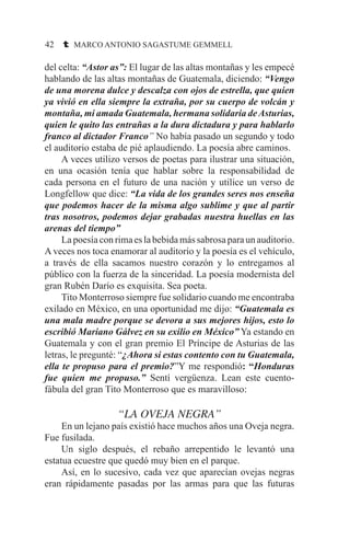 42 t MARCO ANTONIO SAGASTUME GEMMELL
del celta: “Astor as”: El lugar de las altas montañas y les empecé
hablando de las altas montañas de Guatemala, diciendo: “Vengo
de una morena dulce y descalza con ojos de estrella, que quien
ya vivió en ella siempre la extraña, por su cuerpo de volcán y
montaña, mi amada Guatemala, hermana solidaria deAsturias,
quien le quito las entrañas a la dura dictadura y para hablarlo
franco al dictador Franco” No había pasado un segundo y todo
el auditorio estaba de pié aplaudiendo. La poesía abre caminos.
	 A veces utilizo versos de poetas para ilustrar una situación,
en una ocasión tenía que hablar sobre la responsabilidad de
cada persona en el futuro de una nación y utilice un verso de
Longfellow que dice: “La vida de los grandes seres nos enseña
que podemos hacer de la misma algo sublime y que al partir
tras nosotros, podemos dejar grabadas nuestra huellas en las
arenas del tiempo”
	 La poesía con rima es la bebida más sabrosa para un auditorio.
A veces nos toca enamorar al auditorio y la poesía es el vehículo,
a través de ella sacamos nuestro corazón y lo entregamos al
público con la fuerza de la sinceridad. La poesía modernista del
gran Rubén Darío es exquisita. Sea poeta.
	 Tito Monterroso siempre fue solidario cuando me encontraba
exilado en México, en una oportunidad me dijo: “Guatemala es
una mala madre porque se devora a sus mejores hijos, esto lo
escribió Mariano Gálvez en su exilio en México” Ya estando en
Guatemala y con el gran premio El Príncipe de Asturias de las
letras, le pregunté: “¿Ahora si estas contento con tu Guatemala,
ella te propuso para el premio?”Y me respondió: “Honduras
fue quien me propuso.” Sentí vergüenza. Lean este cuento-
fábula del gran Tito Monterroso que es maravilloso:
“LA OVEJA NEGRA”
	 En un lejano país existió hace muchos años una Oveja negra.
Fue fusilada.
	 Un siglo después, el rebaño arrepentido le levantó una
estatua ecuestre que quedó muy bien en el parque.
	 Así, en lo sucesivo, cada vez que aparecían ovejas negras
eran rápidamente pasadas por las armas para que las futuras
 