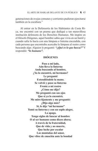 EL ARTE DE HABLAR DELANTE DE UN PÚBLICO t 43
generaciones de ovejas comunes y corrientes pudieran ejercitarse
también en la escultura.”
	
	 Al entrar en la Defensoría de los Habitantes de Costa Ri-
ca, me encontré con un poema que dediqué a tan maravillosa
institución defensora de los Derechos Humanos. Me inspire en
el filósofo Diógenes, aquel hombre sabio que vivía en un barril y
cuando salía lo hacía con una lámpara o linterna encendida, con
cada persona que encontraba acercaba la lámpara al rostro como
buscando algo. Alguien le preguntó: “¿Qué es lo que busca?” Y
respondió: “lo humano”.
DIÓGENES
Paso a mi lado,
Aún lleva la linterna
Anda buscando al hombre,
¿Ya lo encontró, mi hermano?
Le pregunté
Extendiéndole la mano.
Se volvió y puso su linterna
Frente a mi rostro
¿Cómo me dijo?
Me preguntó con sus ojos
Que si ya lo encontró.
Me miro fijamente y me preguntó:
¿Dijo algo más?
Sí, le dije “mi hermano”
Tomó su linterna y con un soplo alegre,
La apago.
Tengo siglos de buscar al hombre
O al ser humano como dicen ahora;
A través de la fraternidad,
Que de vida y no muerte,
Que luche por escalar
Las montañas del amor,
Que vibre de emoción ante la bondad
 