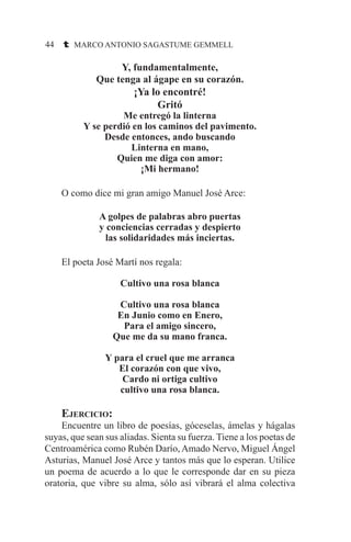 44 t MARCO ANTONIO SAGASTUME GEMMELL
Y, fundamentalmente,
Que tenga al ágape en su corazón.
¡Ya lo encontré!
Gritó
Me entregó la linterna
Y se perdió en los caminos del pavimento.
Desde entonces, ando buscando
Linterna en mano,
Quien me diga con amor:
¡Mi hermano!
	 O como dice mi gran amigo Manuel José Arce:
A golpes de palabras abro puertas
y conciencias cerradas y despierto
las solidaridades más inciertas.
	 El poeta José Martí nos regala:
Cultivo una rosa blanca
Cultivo una rosa blanca
En Junio como en Enero,
Para el amigo sincero,
Que me da su mano franca.
Y para el cruel que me arranca
El corazón con que vivo,
Cardo ni ortiga cultivo
cultivo una rosa blanca.
	 Ejercicio:
	 Encuentre un libro de poesías, góceselas, ámelas y hágalas
suyas, que sean sus aliadas. Sienta su fuerza. Tiene a los poetas de
Centroamérica como Rubén Darío, Amado Nervo, Miguel Ángel
Asturias, Manuel José Arce y tantos más que lo esperan. Utilice
un poema de acuerdo a lo que le corresponde dar en su pieza
oratoria, que vibre su alma, sólo así vibrará el alma colectiva
 