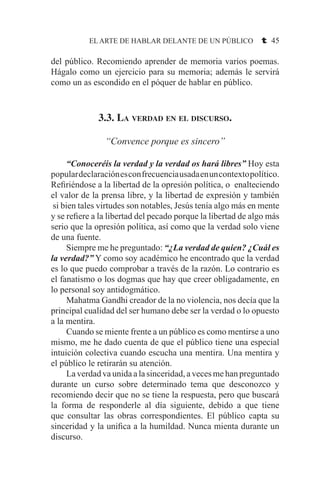 EL ARTE DE HABLAR DELANTE DE UN PÚBLICO t 45
del público. Recomiendo aprender de memoria varios poemas.
Hágalo como un ejercicio para su memoria; además le servirá
como un as escondido en el póquer de hablar en público.
3.3. La verdad en el discurso.
“Convence porque es sincero”
	 “Conoceréis la verdad y la verdad os hará libres” Hoy esta
populardeclaraciónesconfrecuenciausadaenuncontextopolítico.
Refiriéndose a la libertad de la opresión política, o enalteciendo
el valor de la prensa libre, y la libertad de expresión y también
si bien tales virtudes son notables, Jesús tenía algo más en mente
y se refiere a la libertad del pecado porque la libertad de algo más
serio que la opresión política, así como que la verdad solo viene
de una fuente.
	 Siempre me he preguntado: “¿La verdad de quien? ¿Cuál es
la verdad?” Y como soy académico he encontrado que la verdad
es lo que puedo comprobar a través de la razón. Lo contrario es
el fanatismo o los dogmas que hay que creer obligadamente, en
lo personal soy antidogmático.
	 Mahatma Gandhi creador de la no violencia, nos decía que la
principal cualidad del ser humano debe ser la verdad o lo opuesto
a la mentira.
	 Cuando se miente frente a un público es como mentirse a uno
mismo, me he dado cuenta de que el público tiene una especial
intuición colectiva cuando escucha una mentira. Una mentira y
el público le retirarán su atención.
	 La verdad va unida a la sinceridad, a veces me han preguntado
durante un curso sobre determinado tema que desconozco y
recomiendo decir que no se tiene la respuesta, pero que buscará
la forma de responderle al día siguiente, debido a que tiene
que consultar las obras correspondientes. El público capta su
sinceridad y la unifica a la humildad. Nunca mienta durante un
discurso.
 