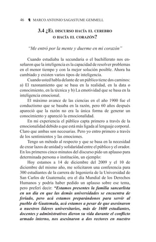 46 t MARCO ANTONIO SAGASTUME GEMMELL
3.4 ¿El discurso hacía el cerebro
o hacía el corazón?
“Me entró por la mente y duerme en mi corazón”
	 Cuando estudiaba la secundaria o el bachillerato nos en-
señaron que la inteligencia es la capacidad de resolver problemas
en el menor tiempo y con la mejor solución posible. Ahora ha
cambiado y existen varios tipos de inteligencia.
	 Cuando usted habla delante de un público tiene dos caminos:
a) El razonamiento que se basa en la realidad, en la data o
conocimiento, en la técnica y b) La emotividad que se basa en la
inteligencia emocional.
	 El máximo avance de las ciencias en el año 1900 fue el
conductismo que se basaba en la razón, pero 60 años después
apareció que la razón no era la única forma de generar un
conocimiento y apareció la emocionalidad.
	 En mi experiencia el público capta primero a través de la
emocionalidad debido a que está más ligada al lenguaje corporal.
Claro que ambas son necesarias. Pero yo entro primero a través
de los sentimientos y las emociones.
	 Tengo un método al respecto y que se basa en la necesidad
de crear lazos de unidad y solidaridad entre el público y el orador.
En los primeros cinco minutos del discurso pido un aplauso para
determinada persona o institución, un ejemplo:
	 Hoy estamos a 14 de diciembre del 2009 y el 10 de
diciembre del mismo año, me solicitaron una conferencia para
300 estudiantes de la carrera de Ingeniería de la Universidad de
San Carlos de Guatemala; era el día Mundial de los Derechos
Humanos y podría haber pedido un aplauso sobre ese tema,
pero preferí decir: “Estamos presentes la familia sancarlista
en un día en que las demás universidades se encuentra de
feriado, pero acá estamos preparándonos para servir al
pueblo de Guatemala, acá estamos a pesar de que asesinaron
a nuestros líderes universitarios, más de 1600 estudiantes,
docentes y administrativos dieron su vida durante el conflicto
armado interno, nos asesinaron a dos rectores en nuestro
 