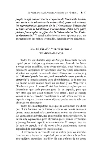 EL ARTE DE HABLAR DELANTE DE UN PÚBLICO t 47
propio campus universitario, el ejército de Guatemala invadió
dos veces esta tricentenaria universidad, pero acá estamos
los representantes genuinos de la Tricentenaria Universidad
de San Carlos de Guatemala, nuestra Alma Mater para quien
pido un fuerte aplauso: ¡Que viva la Universidad de San Carlos
de Guatemala¡” Y aquel auditorio estalló en aplausos y yo me
encuentro con las manos levantadas. Señal de arriba corazones.
3.5. El espacio y el territorio
cuando hablamos.
	 Todos los días hábiles viajo de Antigua Guatemala hacia la
capital por mi trabajo; voy observando los colores de las flores,
a veces están amarillas, otras veces moradas, otras blancas, la
naturaleza vegetal nos envía señales; una vez, vi una calcomanía
atractiva en la parte de atrás de otro vehículo, me le acerque y
leí: “Si usted puede leer esto, está demasiado cerca, guarde su
distancia” e inmediatamente quite el pié del pedal de la gasolina.
Lo mismo ocurre cuando busco un sanitario y leo “Mujeres” o
“Exclusivo para el personal” Así hay tantos ejemplos que nos
determinan que cada persona goza de un espacio, pero que
hay otros que nos están vedados “No entrar”. Esto es cuando
vemos un cartel, pero he encontrado miles de señales acerca del
espacio sin que exista un letrero; déjeme que les cuente sobre mi
observación al respecto.
	 Todos los investigadores (as) que he consultado me dicen
que el ser humano no es territorial como los demás animales,
que no marca su territorio como los machos con sus olores o con
sus garras en los árboles, que en eso radica nuestra evolución. Yo
talvez esté equivocado, pero afirmaría que si somos territoriales
y que regulamos el espacio a cada momento. El uso que hacemos
de nuestro espacio o el de otros afecta grandemente nuestra
capacidad de comunicación todos los días.
	 El territorio es un vocablo que se utiliza para los animales
irracionales e indica la propiedad que va relativa a la defensa
ante quiénes pretendan invadirlo. Es una defensa de un grupo
 