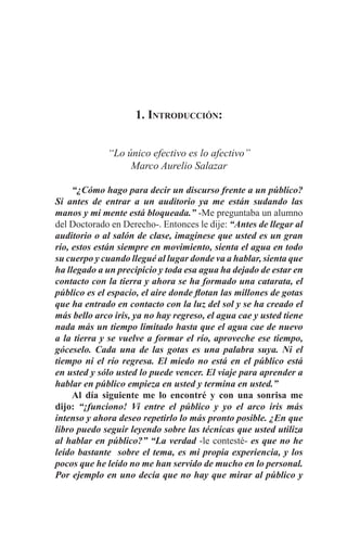 EL ARTE DE HABLAR DELANTE DE UN PÚBLICO t 5
1. Introducción:
“Lo único efectivo es lo afectivo”
Marco Aurelio Salazar
	 “¿Cómo hago para decir un discurso frente a un público?
Si antes de entrar a un auditorio ya me están sudando las
manos y mi mente está bloqueada.” -Me preguntaba un alumno
del Doctorado en Derecho-. Entonces le dije: “Antes de llegar al
auditorio o al salón de clase, imagínese que usted es un gran
río, estos están siempre en movimiento, sienta el agua en todo
su cuerpo y cuando llegué al lugar donde va a hablar, sienta que
ha llegado a un precipicio y toda esa agua ha dejado de estar en
contacto con la tierra y ahora se ha formado una catarata, el
público es el espacio, el aire donde flotan las millones de gotas
que ha entrado en contacto con la luz del sol y se ha creado el
más bello arco iris, ya no hay regreso, el agua cae y usted tiene
nada más un tiempo limitado hasta que el agua cae de nuevo
a la tierra y se vuelve a formar el río, aproveche ese tiempo,
góceselo. Cada una de las gotas es una palabra suya. Ni el
tiempo ni el río regresa. El miedo no está en el público está
en usted y sólo usted lo puede vencer. El viaje para aprender a
hablar en público empieza en usted y termina en usted.”
	 Al día siguiente me lo encontré y con una sonrisa me
dijo: “¡funciono! Vi entre el público y yo el arco iris más
intenso y ahora deseo repetirlo lo más pronto posible. ¿En que
libro puedo seguir leyendo sobre las técnicas que usted utiliza
al hablar en público?” “La verdad -le contesté- es que no he
leído bastante sobre el tema, es mi propia experiencia, y los
pocos que he leído no me han servido de mucho en lo personal.
Por ejemplo en uno decía que no hay que mirar al público y
 