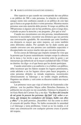 50 t MARCO ANTONIO SAGASTUME GEMMELL
	 Otro aspecto es que cuando me corresponde dar una plática
a un público de 500 o más personas, la relación es diferente,
aunque siento más confianza cuando es un público de este tipo
que si fuera a un grupo de diez o veinte personas. Mientras menos
personas sean más atención debo prestar. Si tengo un público de
500 personas si alguien sale no hay problema, pero si tengo diez,
si pierdo un poco la atención y me pregunto: ¿Por qué se iría?
	 Cuando nos encontramos con otra persona, inmediatamente
tenemos la necesidad e encontrar una distancia que nos permita
una conversación agradable. He encontrado que entre hombres
esa distancia es mayor que entre mujeres, así como también
entre diferentes edades. Por ejemplo me he dado cuenta que
cuando converso con una persona con cualidades especiales o
discapacitados me acerco mucho más que con otras personas.
	 En los cursos de liderazgo que imparto siempre he visto que
la persona que lo posee naturalmente siempre ocupa la cabecera
de la mesa y los invito a que se mezclen entre la gente y así
interactuar que debería de ser la mayor cualidad del líder. El líder
no domina -les digo- es el que busca que los demás participen.
	 Cuando usted entre a un auditorio o va a hablar a un público,
debe reconocer que los líderes ocupan los lugares prominentes,
están adelante o en los lugares claves para hacer preguntas, a
estas personas diríjales su mirada respetuosa, reconózcales
silenciosamente su liderazgo y no tendrá ningún problema.
Hagamos sus aliados y verá como su discurso tendrá una mayor
aceptación.
	 Las primeras veces que viaje al interior de Guatemala a dar
pláticas con los pueblos Mayas sobre Derechos Humanos, la
población me oía pero no me escuchaba. Entonces le pregunte a
mi Guía María del Carmen Tuy y me dijo: “La llave del corazón
de mi gente la poseen las personas Ajq´ijab´ (Aj: señor o se-
ñora, qij: tiempo) los contadores del tiempo, hable con ellos
y ellas;” y les pedí permiso. ¡Increíbles! Así fue como se abrió
el corazón del pueblo Maya. No había reconocido la autoridad
o el liderazgo y tenía problemas. Usted ya no los tendrá, si al
tener una comunicación con cualquier persona cruza el puente
del respeto.
 