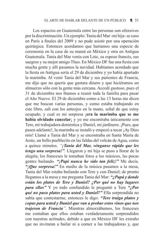 EL ARTE DE HABLAR DELANTE DE UN PÚBLICO t 51
	 Los espacios en Guatemala entre las personas son ofensivos
por la discriminación. Un ejemplo:Tania del Mar -mi hija- se caso
en París a finales del 2009 y no pude asistir por una operación
quirúrgica. Entonces acordamos que haríamos una especie de
ceremonia en la casa de su mamá en México y otra en Antigua
Guatemala. Tania del Mar venía con Loic, su esposo francés, sus
suegros y su mejor amigo Theo. En México DF fue una fiesta con
mucha gente y allí pasamos la navidad. Habíamos acordado que
la fiesta en Antigua sería el 29 de diciembre y yo había apartado
la marimba. Al venir Tania del Mar y sus parientes de Francia,
me dijo que no quería que gastara dinero y que hiciéramos un
almuerzo sólo con la gente más cercana. Accedí gustoso, pues el
31 de diciembre nos íbamos a reunir toda la familia para pasar
el Año Nuevo. El 29 de diciembre como a las 13 horas me dicen
que me buscan varias personas, y como estaba trabajando en
este libro, salí con los anteojos en la mano, señal de que estoy
ocupado, y cual es mi sorpresa ¡era la marimba que se me
había olvidado cancelar¡ y yo me encontraba únicamente con
Tere, mi trabajadora doméstica y Daniel, mi jardinero. ¡Pues, que
pasen adelante!, la marimba se instaló y empezó a tocar ¡Ay Dios
mío! Llamé a Tania del Mar y se encontraba en Santa María de
Jesús, un bello pueblecito en las faldas del volcán de Agua, como
a quince minutos. “¡Tania del Mar, vénganse rápido que les
tengo una sorpresa!”. Llegaron y mi hija se puso a llorar de la
alegría; los franceses le tomaban fotos a los músicos, las pocas
gentes bailando. “¡Papi nunca he sido tan feliz!” Me decía.
“¡Que sorpresa!” En medio de la música pasamos a la mesa,
Tania del Mar estaba bailando con Tere y con Daniel; de pronto
llegamos a la mesa y me pregunta Tania del Mar: “¿Papá y donde
están los platos de Tere y Daniel? ¿Por qué no hay lugares
para ellos” Y yo todo confundido le preguntó a Tere “¿Por
qué no puso platos para usted y Daniel?” Ella sorprendida no
sabía que contestarme, entonces le digo: “Tere traiga platos y
copas para usted y Daniel que van a probar estos vinos que nos
trajeron de Francia”. Mientras almorzábamos, los franceses
me contaban que ellos estaban verdaderamente sorprendidos
con nuestras actitudes, debido a que en México DF les extraño
que no invitaran a bailar ni a comer a las trabajadoras y, que
 