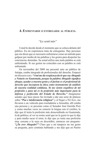 EL ARTE DE HABLAR DELANTE DE UN PÚBLICO t 53
4. Enfrentarse o entregarse al público.
“Lo sentí mío”
	 Usted lo decide desde el momento que se coloca delante del
público. En mi experiencia trato de entregarme. Hay personas
que me dicen que es necesario enfrentarse como un método para
golpear por medio de las palabras y los gestos para despertar las
conciencias dormidas. Su usted utiliza una mala palabra se está
enfrentando. Si sus gestos no coinciden con su palabra se está
enfrentado.
	 En noviembre del 2009 me presenté ante un público de
Jutiapa, estaba integrado de profesionales del derecho. Empecé
mi discurso con : “Ami me da vergüenza decir que soyAbogado
y Notario en Guatemala, porque la palabra Abogado significa
abogar, ayudar a nuestra gente y el jurista es el profesional de
derecho que incorpora la ética como instrumento de análisis
de nuestra realidad cotidiana. Yo me siento orgulloso de mi
profesión y para mi es la profesión más importante para la
defensa y perfección del Estado de Derecho.” Imagínense
ustedes que hace pocos fui invitado a dar una serie de platicas
sobre “Paz e intolerancia religiosa” y al llegar a Tel Aviv, me
llevaron a un vehículo para trasladarme a Jerusalén, allí estaba
una persona y se presento como el Senador José Garrida Picó
y como muchas veces no conecto la lengua con el cerebro, le
dije que él tenía la profesión más desacreditada en Guatemala,
la de político; al ver su rostro sentí que no le gusto lo que le dije
y para medio sacar el error, le dije que yo tenía una profesión
muy cercana a la suya en descrédito, entonces me pregunto:
“¿Tu eres Abogado?” Claro que a mi tampoco no me gusto
su pregunta, pero continúo hablando y me dijo que en Puerto
 
