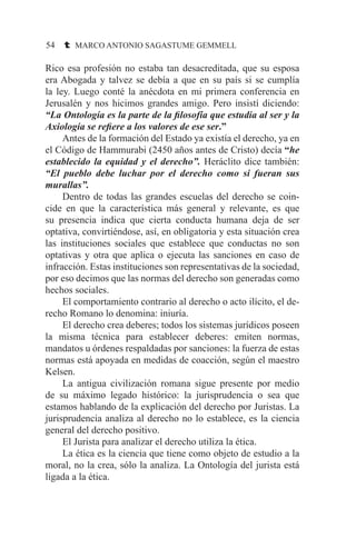 54 t MARCO ANTONIO SAGASTUME GEMMELL
Rico esa profesión no estaba tan desacreditada, que su esposa
era Abogada y talvez se debía a que en su país si se cumplía
la ley. Luego conté la anécdota en mi primera conferencia en
Jerusalén y nos hicimos grandes amigo. Pero insistí diciendo:
“La Ontología es la parte de la filosofía que estudia al ser y la
Axiología se refiere a los valores de ese ser.”
	 Antes de la formación del Estado ya existía el derecho, ya en
el Código de Hammurabi (2450 años antes de Cristo) decía “he
establecido la equidad y el derecho”. Heráclito dice también:
“El pueblo debe luchar por el derecho como si fueran sus
murallas”.
	 Dentro de todas las grandes escuelas del derecho se coin-
cide en que la característica más general y relevante, es que
su presencia indica que cierta conducta humana deja de ser
optativa, convirtiéndose, así, en obligatoria y esta situación crea
las instituciones sociales que establece que conductas no son
optativas y otra que aplica o ejecuta las sanciones en caso de
infracción. Estas instituciones son representativas de la sociedad,
por eso decimos que las normas del derecho son generadas como
hechos sociales.
	 El comportamiento contrario al derecho o acto ilícito, el de-
recho Romano lo denomina: iniuría.
	 El derecho crea deberes; todos los sistemas jurídicos poseen
la misma técnica para establecer deberes: emiten normas,
mandatos u órdenes respaldadas por sanciones: la fuerza de estas
normas está apoyada en medidas de coacción, según el maestro
Kelsen.
	 La antigua civilización romana sigue presente por medio
de su máximo legado histórico: la jurisprudencia o sea que
estamos hablando de la explicación del derecho por Juristas. La
jurisprudencia analiza al derecho no lo establece, es la ciencia
general del derecho positivo.
	 El Jurista para analizar el derecho utiliza la ética.
	 La ética es la ciencia que tiene como objeto de estudio a la
moral, no la crea, sólo la analiza. La Ontología del jurista está
ligada a la ética.
 
