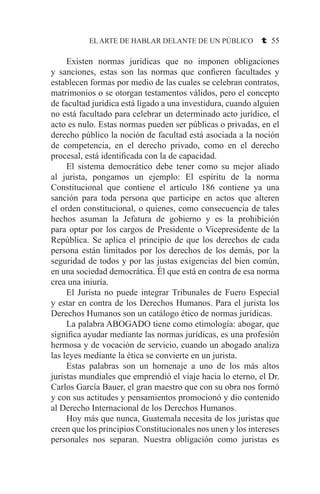 EL ARTE DE HABLAR DELANTE DE UN PÚBLICO t 55
	 Existen normas jurídicas que no imponen obligaciones
y sanciones, estas son las normas que confieren facultades y
establecen formas por medio de las cuales se celebran contratos,
matrimonios o se otorgan testamentos válidos, pero el concepto
de facultad jurídica está ligado a una investidura, cuando alguien
no está facultado para celebrar un determinado acto jurídico, el
acto es nulo. Estas normas pueden ser públicas o privadas, en el
derecho público la noción de facultad está asociada a la noción
de competencia, en el derecho privado, como en el derecho
procesal, está identificada con la de capacidad.
	 El sistema democrático debe tener como su mejor aliado
al jurista, pongamos un ejemplo: El espíritu de la norma
Constitucional que contiene el artículo 186 contiene ya una
sanción para toda persona que participe en actos que alteren
el orden constitucional, o quienes, como consecuencia de tales
hechos asuman la Jefatura de gobierno y es la prohibición
para optar por los cargos de Presidente o Vicepresidente de la
República. Se aplica el principio de que los derechos de cada
persona están limitados por los derechos de los demás, por la
seguridad de todos y por las justas exigencias del bien común,
en una sociedad democrática. Él que está en contra de esa norma
crea una iniuría.
	 El Jurista no puede integrar Tribunales de Fuero Especial
y estar en contra de los Derechos Humanos. Para el jurista los
Derechos Humanos son un catálogo ético de normas jurídicas.
	 La palabra ABOGADO tiene como etimología: abogar, que
significa ayudar mediante las normas jurídicas, es una profesión
hermosa y de vocación de servicio, cuando un abogado analiza
las leyes mediante la ética se convierte en un jurista.
	 Estas palabras son un homenaje a uno de los más altos
juristas mundiales que emprendió el viaje hacia lo eterno, el Dr.
Carlos García Bauer, el gran maestro que con su obra nos formó
y con sus actitudes y pensamientos promocionó y dio contenido
al Derecho Internacional de los Derechos Humanos.
	 Hoy más que nunca, Guatemala necesita de los juristas que
creen que los principios Constitucionales nos unen y los intereses
personales nos separan. Nuestra obligación como juristas es
 