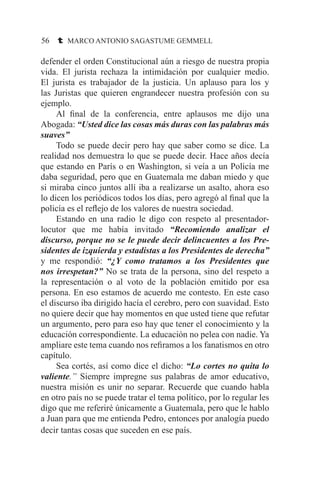 56 t MARCO ANTONIO SAGASTUME GEMMELL
defender el orden Constitucional aún a riesgo de nuestra propia
vida. El jurista rechaza la intimidación por cualquier medio.
El jurista es trabajador de la justicia. Un aplauso para los y
las Juristas que quieren engrandecer nuestra profesión con su
ejemplo.
	 Al final de la conferencia, entre aplausos me dijo una
Abogada: “Usted dice las cosas más duras con las palabras más
suaves”
	 Todo se puede decir pero hay que saber como se dice. La
realidad nos demuestra lo que se puede decir. Hace años decía
que estando en París o en Washington, si veía a un Policía me
daba seguridad, pero que en Guatemala me daban miedo y que
si miraba cinco juntos allí iba a realizarse un asalto, ahora eso
lo dicen los periódicos todos los días, pero agregó al final que la
policía es el reflejo de los valores de nuestra sociedad.
	 Estando en una radio le digo con respeto al presentador-
locutor que me había invitado “Recomiendo analizar el
discurso, porque no se le puede decir delincuentes a los Pre-
sidentes de izquierda y estadistas a los Presidentes de derecha”
y me respondió: “¿Y como tratamos a los Presidentes que
nos irrespetan?” No se trata de la persona, sino del respeto a
la representación o al voto de la población emitido por esa
persona. En eso estamos de acuerdo me contesto. En este caso
el discurso iba dirigido hacía el cerebro, pero con suavidad. Esto
no quiere decir que hay momentos en que usted tiene que refutar
un argumento, pero para eso hay que tener el conocimiento y la
educación correspondiente. La educación no pelea con nadie. Ya
ampliare este tema cuando nos refiramos a los fanatismos en otro
capítulo.
	 Sea cortés, así como dice el dicho: “Lo cortes no quita lo
valiente.” Siempre impregne sus palabras de amor educativo,
nuestra misión es unir no separar. Recuerde que cuando habla
en otro país no se puede tratar el tema político, por lo regular les
digo que me referiré únicamente a Guatemala, pero que le hablo
a Juan para que me entienda Pedro, entonces por analogía puedo
decir tantas cosas que suceden en ese país.
 