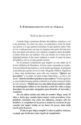 EL ARTE DE HABLAR DELANTE DE UN PÚBLICO t 57
5. Empoderamiento ante el público.
“Sentí su fuerza interior”
	
	 Cuando llego a ponerme delante del público, empiezo a ver
a las personas, les miro sus ojos, su expectativa, trato de intuir
sus deseos y lo que quieren escuchar, lo que quieren saber. Pero
al ver a cada persona veo que en ninguna otra parte del universo
hay otra igual, son únicas, son valiosas y empiezo antes de hablar
a sentir amor por ese público. Por eso insisto en el tema de la
dignidad porque al dar amor empiezo a sentir el amor de parte
del público, ese es el más grande secreto.
	 En la primera conferencia que impartí en una aldea de la
Costa Atlántica de Honduras, lo hice como contando un cuento.
Era una aldea de pescadores y en la noche que llegué, le pregunte
a una niña que quería ser en la vida: Abogada, Médica, Ingeniera
y otras más profesiones, pero ella me contesto: “Quiero ser
pescadora” y su papá -mi gran amigo Marcelino-, se reía y me
decía:“Sololoshombrespuedenserpescadores”Aldíasiguiente
y como había bastante público infantil en el salón comunal, hable
de esta manera: “Había una vez, una aldea de pescadores; todas
las madrugadas salían en sus lanchas a tirar las redes y luego
buscaban los pescados atrapados para llevarlos al mercado y
venderlos.
	 En esa aldea existía una niña de nombre Maya, tenía 10
años y decía que cuando fuera mayor sería pescadora. Esas
palabras causaban risa entre los aldeanos, porque sólo los
hombres se ocupaban de la pesca y tenían la creencia de que
cuando una mujer estaba en un barco de pesca, traía mala
suerte para la pesca.
El día en que Maya cumplió 11 años le pidió a Antonio,
su papá, que la llevara como regalo de cumpleaños.
 