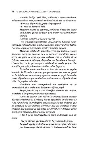 58 t MARCO ANTONIO SAGASTUME GEMMELL
Antonio le dijo: está bien, te llevaré a pescar mañana,
así conocerás el mar y sentirás su bondad, él nos da de comer.
–Por qué él y no ella, papi –le preguntó.
–El mar es hombre, hija.
Maya no estaba de acuerdo, creía que el mar era como
una madre que lo da todo. Era mujer y se debía decir:
la mar.
Antonio siempre le decía a Maya:
–No te busques problemas innecesarios, hasta la natu-
raleza ha colocado a los machos como los más grandes y bellos.
Por eso, la mujer nació para servir y no para pescar.
Maya no estaba de acuerdo, creía que todos los seres
humanos nacieron para servir y no para servirse de los demás
seres. Su papá le aconsejó que hablara con el Pastor de la
Iglesia, pero éste le dijo que el hombre era la cabeza y la mujer
el corazón, con lo que tampoco estaba de acuerdo, ya que ella
también pensaba y deseaba estudiar sobre la pesca.
De todos modos mañana sería el día en que su papito
adorado la llevaría a pescar, porque aparte era que su papá
no la dejaba ser pescadora y aparte era que su papá la amaba
como el jardinero que cuida de la única rosa en el jardín de su
vida. Su papá la adoraba.
–Mañana nos acompañará un científico de la
universidad, él estudia a las ballenas –dijo el papá.
Maya pensó: voy a ser científica cuando sea mayor,
estudiaré a los peces y voy a ser pescadora.
Antes de dormir, sus padres la acompañaron cuando
dijo sus oraciones al Creador, ella le agradeció un día más de
vida y pidió que se protegiera especialmente a las mujeres que
no gozaban de los mismos derechos que los hombres y una
religión que buscara la igualdad de derechos y deberes entre
hombres y mujeres. Así se quedó dormida.
A las 5 de la madrugada, su papá la despertó con un
beso:
–Maya, ¡tienes que levantarte, hoy vamos de pesca!
La madrugada se deslizó con sus luces rojas y doradas
y el barco empezó a deslizarse en la dirección de la luna
 