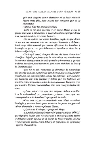 EL ARTE DE HABLAR DELANTE DE UN PÚBLICO t 59
que aún colgaba como diamante en el lado opuesto.
Maya tenía frío, pero estaba tan contenta que no le
importaba.
Antonio hizo las presentaciones:
–Esta es mi hija adorada y se llama Maya, a ella la
quiero más que a mí mismo; a veces discutimos porque desde
muy pequeña quiere ser como hombre.
–Yo no quiero ser como hombre, papá, lo que deseo
es ser un ser humano con los mismos derechos y deberes;
desde muy niña aprendí que somos diferentes los hombres y
las mujeres, pero creo que debemos ser iguales en derechos y
deberes –dijo Maya.
–Ya la oyó usted, siempre discute –le decía Antonio al
científico. Dígale por favor que la naturaleza nos enseña que
los varones siempre son los más grandes y hermosos y que las
mujeres nacieron para servirnos, que es un mandato de Dios y
de la naturaleza.
–Eso no es así –respondió el científico, la naturaleza
nos enseña con sus ejemplos lo que dice su hija Maya, a quien
felicito por sus pensamientos. Entre las ballenas –por ejemplo,
las hembras son más grandes y bellas que los ballenos, así
también entre las arañas, miles de aves, etcétera. Tampoco creo
que nuestro Creador sea hombre, sino una energía Divina sin
sexo.
–¿Pero usted cree que las mujeres deben estudiar,
ir a la universidad, ser pescadoras y tantas cosas que nos
corresponden a los hombres? –preguntó Antonio.
–Creo que sí, yo recomendaría que Maya estudiara
Ecología y pescara ideas para salvar a los peces en general,
salvar al mundo, a nuestro planeta Tierra.
–¿Qué es la Ecología? –preguntó Maya.
–La palabra Ecología viene del griego antiguo OÍKOS,
que significa hogar, esto nos dice que a nuestro planeta Tierra
lo debemos amar, ya que es el hogar de todos y todas las que
vivimos en esta Tierra, es un deber y un principio, no un interés
–agregó el científico.
 