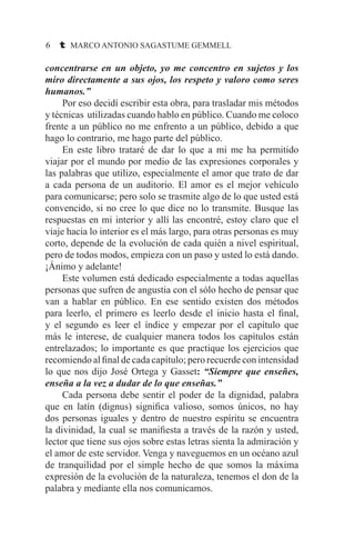 6 t MARCO ANTONIO SAGASTUME GEMMELL
concentrarse en un objeto, yo me concentro en sujetos y los
miro directamente a sus ojos, los respeto y valoro como seres
humanos.”
	 Por eso decidí escribir esta obra, para trasladar mis métodos
y técnicas utilizadas cuando hablo en público. Cuando me coloco
frente a un público no me enfrento a un público, debido a que
hago lo contrario, me hago parte del público.
	 En este libro trataré de dar lo que a mi me ha permitido
viajar por el mundo por medio de las expresiones corporales y
las palabras que utilizo, especialmente el amor que trato de dar
a cada persona de un auditorio. El amor es el mejor vehículo
para comunicarse; pero solo se trasmite algo de lo que usted está
convencido, si no cree lo que dice no lo transmite. Busque las
respuestas en mi interior y allí las encontré, estoy claro que el
viaje hacia lo interior es el más largo, para otras personas es muy
corto, depende de la evolución de cada quién a nivel espiritual,
pero de todos modos, empieza con un paso y usted lo está dando.
¡Ánimo y adelante!
	 Este volumen está dedicado especialmente a todas aquellas
personas que sufren de angustia con el sólo hecho de pensar que
van a hablar en público. En ese sentido existen dos métodos
para leerlo, el primero es leerlo desde el inicio hasta el final,
y el segundo es leer el índice y empezar por el capítulo que
más le interese, de cualquier manera todos los capítulos están
entrelazados; lo importante es que practique los ejercicios que
recomiendo al final de cada capítulo; pero recuerde con intensidad
lo que nos dijo José Ortega y Gasset: “Siempre que enseñes,
enseña a la vez a dudar de lo que enseñas.”
	 Cada persona debe sentir el poder de la dignidad, palabra
que en latín (dignus) significa valioso, somos únicos, no hay
dos personas iguales y dentro de nuestro espíritu se encuentra
la divinidad, la cual se manifiesta a través de la razón y usted,
lector que tiene sus ojos sobre estas letras sienta la admiración y
el amor de este servidor. Venga y naveguemos en un océano azul
de tranquilidad por el simple hecho de que somos la máxima
expresión de la evolución de la naturaleza, tenemos el don de la
palabra y mediante ella nos comunicamos.
 