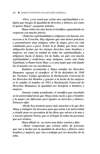 60 t MARCO ANTONIO SAGASTUME GEMMELL
–Pero, ¿cree usted que exista una espiritualidad o re-
ligión que busque la igualdad de derechos y deberes, así como
lo quiere Maya? –preguntó Antonio.
Maya volteó sus ojos hacía el científico, aguardando su
respuesta con mucho interés.
–Todas las espiritualidades y religiones son buenas, nos
acercan a la Creación. Hay algunas que aún tienen prácticas
o pensamientos muy antiguos sobre la mujer, pero eso está
cambiando poco a poco. Existe la fe Bahai, que tiene como
obligación luchar por los mismos derechos entre hombres y
mujeres, así como la unidad de todas las espiritualidades y
religiones hacia el futuro. En la India, un país con mucha
espiritualidad y tradiciones muy antiguas, existe una Guía
Espiritual, se llama Gurú Mayi y es una mujer que está dando
luz al mundo con sus enseñanzas.
También recomiendo a Maya estudiar los Derechos
Humanos -agregó el científico- el 10 de diciembre de 1948
las Naciones Unidas aprobaron la Declaración Universal de
los Derechos del Hombre y gracias a la lucha de las mujeres
se le cambio el nombre en 1952 a Declaración Universal de
Derechos Humanos; la igualdad nos beneficia a hombres y
mujeres.
Antonio estaba asombrado, el científico que enseñaba
en la universidad decía que Maya tenía razón y que el hombre
y la mujer son diferentes pero iguales en derechos y deberes.
Entonces dijo:
–Desde hoy prometo poner más atención a lo que dice
Maya y trabajaré sin descanso para que asista a la universidad
y estudie para ser pescadora de las ideas que salven a la mar y
a nuestro planeta Tierra, que es el hogar de todas las personas
que acá vivimos.
Maya dibujó en su rostro una dulce sonrisa y dijo:
–Ahora comprendo que existen miles de personas
que van a luchar por la igualdad de derechos y deberes entre
hombres y mujeres, que van a trabajar por los derechos de la
niña.
 