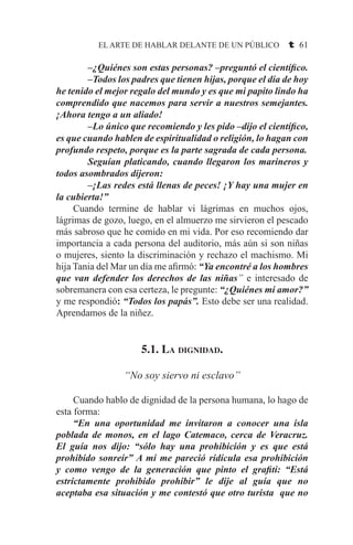 EL ARTE DE HABLAR DELANTE DE UN PÚBLICO t 61
–¿Quiénes son estas personas? –preguntó el científico.
–Todos los padres que tienen hijas, porque el día de hoy
he tenido el mejor regalo del mundo y es que mi papito lindo ha
comprendido que nacemos para servir a nuestros semejantes.
¡Ahora tengo a un aliado!
–Lo único que recomiendo y les pido –dijo el científico,
es que cuando hablen de espiritualidad o religión, lo hagan con
profundo respeto, porque es la parte sagrada de cada persona.
Seguían platicando, cuando llegaron los marineros y
todos asombrados dijeron:
–¡Las redes está llenas de peces! ¡Y hay una mujer en
la cubierta!”
	 Cuando termine de hablar vi lágrimas en muchos ojos,
lágrimas de gozo, luego, en el almuerzo me sirvieron el pescado
más sabroso que he comido en mi vida. Por eso recomiendo dar
importancia a cada persona del auditorio, más aún si son niñas
o mujeres, siento la discriminación y rechazo el machismo. Mi
hija Tania del Mar un día me afirmó: “Ya encontré a los hombres
que van defender los derechos de las niñas” e interesado de
sobremanera con esa certeza, le pregunte: “¿Quiénes mi amor?”
y me respondió: “Todos los papás”. Esto debe ser una realidad.
Aprendamos de la niñez.
5.1. La dignidad.
“No soy siervo ni esclavo”
	 Cuando hablo de dignidad de la persona humana, lo hago de
esta forma:
	 “En una oportunidad me invitaron a conocer una isla
poblada de monos, en el lago Catemaco, cerca de Veracruz.
El guía nos dijo: “sólo hay una prohibición y es que está
prohibido sonreír” A mí me pareció ridícula esa prohibición
y como vengo de la generación que pinto el grafiti: “Está
estrictamente prohibido prohibir” le dije al guía que no
aceptaba esa situación y me contestó que otro turista que no
 