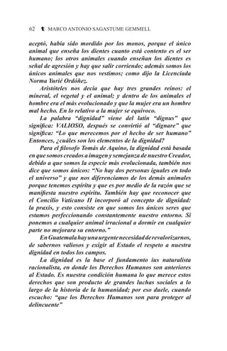 62 t MARCO ANTONIO SAGASTUME GEMMELL
aceptó, había sido mordido por los monos, porque el único
animal que enseña los dientes cuanto está contento es el ser
humano; los otros animales cuando enseñan los dientes es
señal de agresión y hay que salir corriendo; además somos los
únicos animales que nos vestimos; como dijo la Licenciada
Norma Yurié Ordóñez.
	 Aristóteles nos decía que hay tres grandes reinos: el
mineral, el vegetal y el animal; y dentro de los animales el
hombre era el más evolucionado y que la mujer era un hombre
mal hecho. En lo relativo a la mujer se equivoco.
	 La palabra “dignidad” viene del latín “dignus” que
significa: VALIOSO, después se convirtió al “dignare” que
significa: “Lo que merecemos por el hecho de ser humano”
Entonces, ¿cuáles son los elementos de la dignidad?
	 Para el filosofo Tomás de Aquino, la dignidad está basada
en que somos creados a imagen y semejanza de nuestro Creador,
debido a que somos la especie más evolucionada, también nos
dice que somos únicos: “No hay dos personas iguales en todo
el universo” y que nos diferenciamos de los demás animales
porque tenemos espíritu y que es por medio de la razón que se
manifiesta nuestro espíritu. También hay que reconocer que
el Concilio Vaticano II incorporó al concepto de dignidad:
la praxis, y esto consiste en que somos los únicos seres que
estamos perfeccionando constantemente nuestro entorno. Si
ponemos a cualquier animal irracional a dormir en cualquier
parte no mejorara su entorno.”
	 EnGuatemalahayunaurgentenecesidadderevalorizarnos,
de sabernos valiosos y exigir al Estado el respeto a nuestra
dignidad en todos los campos.
	 La dignidad es la base el fundamento ius naturalista
racionalista, en donde los Derechos Humanos son anteriores
al Estado. Es nuestra condición humana lo que merece estos
derechos que son producto de grandes luchas sociales a lo
largo de la historia de la humanidad; por eso duele, cuando
escucho: “que los Derechos Humanos son para proteger al
delincuente”
 
