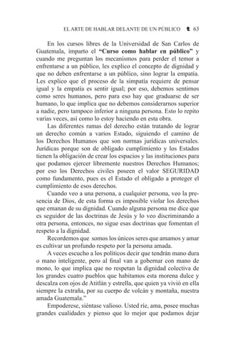 EL ARTE DE HABLAR DELANTE DE UN PÚBLICO t 63
	 En los cursos libres de la Universidad de San Carlos de
Guatemala, imparto el “Curso como hablar en público” y
cuando me preguntan los mecanismos para perder el temor a
enfrentarse a un público, les explico el concepto de dignidad y
que no deben enfrentarse a un público, sino lograr la empatía.
Les explico que el proceso de la simpatía requiere de pensar
igual y la empatía es sentir igual; por eso, debemos sentirnos
como seres humanos, pero para eso hay que graduarse de ser
humano, lo que implica que no debemos considerarnos superior
a nadie, pero tampoco inferior a ninguna persona. Esto lo repito
varias veces, así como lo estoy haciendo en esta obra.
	 Las diferentes ramas del derecho están tratando de lograr
un derecho común a varios Estado, siguiendo el camino de
los Derechos Humanos que son normas jurídicas universales.
Jurídicas porque son de obligado cumplimiento y los Estados
tienen la obligación de crear los espacios y las instituciones para
que podamos ejercer libremente nuestros Derechos Humanos;
por eso los Derechos civiles poseen el valor SEGURIDAD
como fundamento, pues es el Estado el obligado a proteger el
cumplimiento de esos derechos.
	 Cuando veo a una persona, a cualquier persona, veo la pre-
sencia de Dios, de esta forma es imposible violar los derechos
que emanan de su dignidad. Cuando alguna persona me dice que
es seguidor de las doctrinas de Jesús y lo veo discriminando a
otra persona, entonces, no sigue esas doctrinas que fomentan el
respeto a la dignidad.
	 Recordemos que somos los únicos seres que amamos y amar
es cultivar un profundo respeto por la persona amada.
	 A veces escucho a los políticos decir que tendrán mano dura
o mano inteligente, pero al final van a gobernar con mano de
mono, lo que implica que no respetan la dignidad colectiva de
los grandes cuatro pueblos que habitamos esta morena dulce y
descalza con ojos de Atitlán y estrella, que quien ya vivió en ella
siempre la extraña, por su cuerpo de volcán y montaña, nuestra
amada Guatemala.”
	 Empoderese, siéntase valioso. Usted ríe, ama, posee muchas
grandes cualidades y pienso que lo mejor que podamos dejar
 
