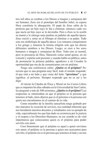 EL ARTE DE HABLAR DELANTE DE UN PÚBLICO t 65
tres mil años se creaban a los Dioses a imagen y semejanza del
ser humano, Zeus era el prototipo del hombre infiel, su esposa
Hera constituía la abnegación. El papá de Zeus sabía de la
profecía que un hijo suyo lo iba a eliminar, entonces cada vez
que nacía un hijo suyo se lo devoraba. Pero a Zeus se lo ocultó
su mamá y le entrego unas piedras en pañales de aquella época.
Zeus creció y reino en el Olimpo al eliminar a su padre. Todo
esto era simbología de aquella época. Los romanos conquistaron
a los griego y tomaron la misma religión solo que les dieron
diferentes nombres a los Dioses. Luego, se creo a los seres
humanos a imagen y semejanza de Dios. Todo esto es mental,
pero la presencia de Dios, llámesele como usted quiera, en mi
corazón y espíritu está presente y cuando hablo en público, antes
de pronunciar la primera palabra, agradezco a mi Creador la
oportunidad que me da de comunicarme con mi prójimo.
	 Tengo una conferencia sobre: ¿Quién es el prójimo? Pa-
reciera que es una pregunta muy fácil, todo el mundo responde:
él que está a mi lado y que viene del latín: “proximus” y que
significa: el próximo. Siempre respondo que no es así y les
digo:
	 Al iniciar la Cátedra de Ética y Moral en los Cursos Libres
que se imparten los días sábados en la Universidad de San Carlos,
les pregunté a más de 300 asistentes, ¿Quién es el prójimo? Las
respuestas se sintetizaban en que el prójimo es la persona que
tenemos al lado, otros dijeron que es el próximo o la persona con
quien nos encontramos en el camino de la vida.
	 Como miembro de la familia sancarlista tengo grabado por
mis maestros la vocación de servicio, esa cualidad inherente que
nos heredaron nuestros docentes y estudiantes con su ejemplo de
vida, especialmente los que han dado su existencia por la justicia
y el respeto a los Derechos Humanos; en ese sentido es de vital
importancia que conozcamos quien es el prójimo para poder
servirlo con amor.
	 Creo firmemente que el prójimo es aquel a quien servimos
con amor; el prójimo es la persona a quien nos acercamos para
servirlo; el prójimo no es la persona que tenemos al lado y no nos
 