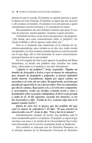 66 t MARCO ANTONIO SAGASTUME GEMMELL
interesa lo que le suceda. El prójimo es aquella persona a quien
le damos un trato fraternal. El prójimo es aquel que nos necesita
y allí estamos sirviéndolo. El prójimo es la otra persona a quien
consideramos nuestro hermano y le extendemos la mano.
	 Para graduarnos de seres humanos tenemos que pasar el exa-
men de amor por nuestro prójimo. Amamos a quien servimos.
	 Al finalizar la clase, se me acerca una persona y me pregunta:
“¿De donde saca estos conocimientos sobre el prójimo?, leo
mucho la Biblia y allí no aparece nada sobre eso.”
	 Este es el momento más importante en la relación de en-
señanza-aprendizaje, pues siempre es en dos vías, nadie enseña
sin aprender y la clase empieza cuando alguien no está de acuerdo
con lo que digo, allí se está formando un nuevo conocimiento,
principal función de la universidad.
	 En el Evangelio de San Lucas aparece la parábola del Buen
Samaritano, en donde con palabras muy sencillas nos relata
Jesús, sobre quién es el prójimo y nos dice literalmente:
	 “¿Quién es mi prójimo?” Jesús respondió: “Bajaba un
hombre de Jerusalén a Jericó y cayó en manos de salteadores,
que, después de despojarlo y golpearlo, se fueron dejándole
medio muerto. Casualmente, bajaba por aquel camino un
sacerdote y, al verle, dio un rodeo. De igual modo, un levita que
pasaba por aquel sitio le vio y dio un rodeo. Pero un samaritano
que iba de camino, llegó junto a él, y al verle tuvo compasión;
y, acercándose, vendo sus heridas, echando aceite y vino; y
montándole sobre su propia cabalgadura, le llevó a una posada
y cuido de él. Al día siguiente, sacando dos denarios, se los
dio al posadero y dijo: “Cuida de él y, si gastas algo más te lo
pagaré cuando vuelva”.
	 Quién de estos tres te parece que fue prójimo del que
cayó en manos de salteadores”. Él dijo: “El que practicó la
misericordia con él”. Jesús le dijo: “Vete y haz tú lo mismo”
	 Inmediatamente, después de leerles esta parábola, toda la
clase comprendió quién es el prójimo. El prójimo es aquel al que
servimos con amor y, la misión de la Universidad de San Carlos
está relacionada con el servicio al prójimo desde su fundación.
	 Esto también se relaciona con los Derechos Humanos, en
el artículo primero de la Declaración Universal de Derechos
 