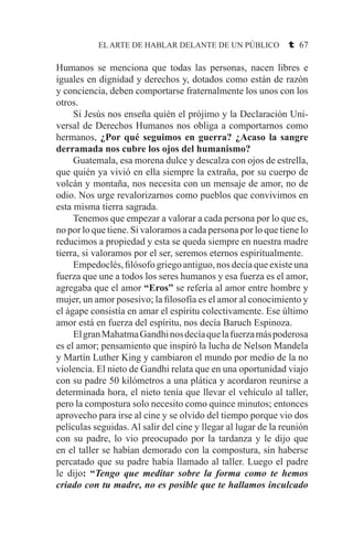 EL ARTE DE HABLAR DELANTE DE UN PÚBLICO t 67
Humanos se menciona que todas las personas, nacen libres e
iguales en dignidad y derechos y, dotados como están de razón
y conciencia, deben comportarse fraternalmente los unos con los
otros.
	 Si Jesús nos enseña quién el prójimo y la Declaración Uni-
versal de Derechos Humanos nos obliga a comportarnos como
hermanos, ¿Por qué seguimos en guerra? ¿Acaso la sangre
derramada nos cubre los ojos del humanismo?
	 Guatemala, esa morena dulce y descalza con ojos de estrella,
que quién ya vivió en ella siempre la extraña, por su cuerpo de
volcán y montaña, nos necesita con un mensaje de amor, no de
odio. Nos urge revalorizarnos como pueblos que convivimos en
esta misma tierra sagrada.
	 Tenemos que empezar a valorar a cada persona por lo que es,
no por lo que tiene. Si valoramos a cada persona por lo que tiene lo
reducimos a propiedad y esta se queda siempre en nuestra madre
tierra, si valoramos por el ser, seremos eternos espiritualmente.
	 Empedoclés, filósofo griego antiguo, nos decía que existe una
fuerza que une a todos los seres humanos y esa fuerza es el amor,
agregaba que el amor “Eros” se refería al amor entre hombre y
mujer, un amor posesivo; la filosofía es el amor al conocimiento y
el ágape consistía en amar el espíritu colectivamente. Ese último
amor está en fuerza del espíritu, nos decía Baruch Espinoza.
	 ElgranMahatmaGandhinosdecíaquelafuerzamáspoderosa
es el amor; pensamiento que inspiró la lucha de Nelson Mandela
y Martín Luther King y cambiaron el mundo por medio de la no
violencia. El nieto de Gandhi relata que en una oportunidad viajo
con su padre 50 kilómetros a una plática y acordaron reunirse a
determinada hora, el nieto tenía que llevar el vehículo al taller,
pero la compostura solo necesito como quince minutos; entonces
aprovecho para irse al cine y se olvido del tiempo porque vio dos
películas seguidas. Al salir del cine y llegar al lugar de la reunión
con su padre, lo vio preocupado por la tardanza y le dijo que
en el taller se habían demorado con la compostura, sin haberse
percatado que su padre había llamado al taller. Luego el padre
le dijo: “Tengo que meditar sobre la forma como te hemos
criado con tu madre, no es posible que te hallamos inculcado
 