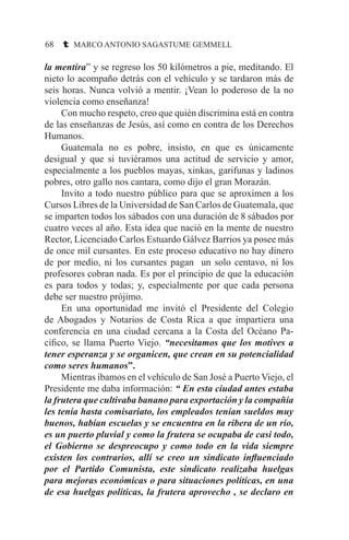 68 t MARCO ANTONIO SAGASTUME GEMMELL
la mentira” y se regreso los 50 kilómetros a pie, meditando. El
nieto lo acompaño detrás con el vehículo y se tardaron más de
seis horas. Nunca volvió a mentir. ¡Vean lo poderoso de la no
violencia como enseñanza!
	 Con mucho respeto, creo que quién discrimina está en contra
de las enseñanzas de Jesús, así como en contra de los Derechos
Humanos.
	 Guatemala no es pobre, insisto, en que es únicamente
desigual y que si tuviéramos una actitud de servicio y amor,
especialmente a los pueblos mayas, xinkas, garifunas y ladinos
pobres, otro gallo nos cantara, como dijo el gran Morazán.
	 Invito a todo nuestro público para que se aproximen a los
Cursos Libres de la Universidad de San Carlos de Guatemala, que
se imparten todos los sábados con una duración de 8 sábados por
cuatro veces al año. Esta idea que nació en la mente de nuestro
Rector, Licenciado Carlos Estuardo Gálvez Barrios ya posee más
de once mil cursantes. En este proceso educativo no hay dinero
de por medio, ni los cursantes pagan un solo centavo, ni los
profesores cobran nada. Es por el principio de que la educación
es para todos y todas; y, especialmente por que cada persona
debe ser nuestro prójimo.
	 En una oportunidad me invitó el Presidente del Colegio
de Abogados y Notarios de Costa Rica a que impartiera una
conferencia en una ciudad cercana a la Costa del Océano Pa-
cífico, se llama Puerto Viejo. “necesitamos que los motives a
tener esperanza y se organicen, que crean en su potencialidad
como seres humanos”.
	 Mientras íbamos en el vehículo de San José a Puerto Viejo, el
Presidente me daba información: “ En esta ciudad antes estaba
la frutera que cultivaba banano para exportación y la compañía
les tenía hasta comisariato, los empleados tenían sueldos muy
buenos, habían escuelas y se encuentra en la ribera de un río,
es un puerto pluvial y como la frutera se ocupaba de casi todo,
el Gobierno se despreocupo y como todo en la vida siempre
existen los contrarios, allí se creo un sindicato influenciado
por el Partido Comunista, este sindicato realizaba huelgas
para mejoras económicas o para situaciones políticas, en una
de esa huelgas políticas, la frutera aprovecho , se declaro en
 