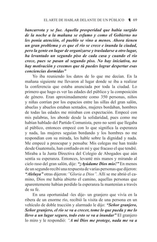 EL ARTE DE HABLAR DELANTE DE UN PÚBLICO t 69
bancarrota y se fue. Aquella prosperidad que había surgido
de la noche a la mañana se esfumo y como el Gobierno no
les ponía atención, el pueblo se vino a menos. Ahora tienen
un gran problema y es que el río se crece e inunda la ciudad,
pero la gente en lugar de organizarse y trasladarse a otro lugar,
ha levantado un segundo piso de cada casa y cuando el río
crece, pues se pasan al segundo piso. No hay iniciativa, no
hay motivación y creemos que tú puedes lograr despertar esas
conciencias dormidas”
	 Yo iba reuniendo los datos de lo que me decían. En la
mañana siguiente me llevaron al lugar donde se iba a realizar
la conferencia que estaba anunciada por toda la ciudad. Lo
primero que hago es ver las edades del público y la composición
de género. Eran aproximadamente como 350 personas, niños
y niñas corrían por los espacios entre las sillas del gran salón,
abuelas y abuelos estaban sentados, mujeres bordaban, hombres
de todas las edades me miraban con expectación. Empecé con
mis palabras, los aborde desde la solidaridad, pues como me
habían hablado del Partido Comunista, pero no sentí que llegaba
al público, entonces empecé con lo que significa la esperanza
y nada, las mujeres seguían bordando y los hombres no me
respondían con su mirada, les hable sobre la dignidad y nada.
Me empecé a preocupar y pensaba: Mis colegas me han traído
desde Guatemala, han confiado en mí y que fracaso el que tendré.
Miraba a la Junta Directiva del Colegio de Abogados que aún
sentía su esperanza. Entonces, levanté mis manos y mirando al
cielo raso del gran salón, dije: “¡Ayúdame Dios mío!” En menos
de un segundo recibí una respuesta de varias personas que dijeron:
“Aleluya” otras dijeron:”Gloria a Dios”. Allí se me abrió el ca-
mino, Dios me había abierto el camino, aquellas personas que
aparentemente habían perdido la esperanza la mantenían a través
de su fe.
	 En una oportunidad -les dije- un granjero que vivía en la
ribera de un enorme río, recibió la visita de una persona en un
vehículo de doble tracción y alarmado le dijo: “Señor granjero,
Señor granjero, el río se va a crecer, tome lo que pueda y me lo
llevo a un lugar seguro, todo esto se va a inundar” El granjero
lo miro y le respondió: “A mi Dios me protege, nada me va a
 