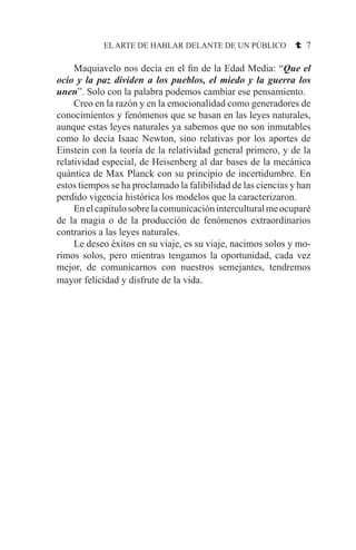 EL ARTE DE HABLAR DELANTE DE UN PÚBLICO t 7
	 Maquiavelo nos decía en el fin de la Edad Media: “Que el
ocio y la paz dividen a los pueblos, el miedo y la guerra los
unen”. Solo con la palabra podemos cambiar ese pensamiento.
	 Creo en la razón y en la emocionalidad como generadores de
conocimientos y fenómenos que se basan en las leyes naturales,
aunque estas leyes naturales ya sabemos que no son inmutables
como lo decía Isaac Newton, sino relativas por los aportes de
Einstein con la teoría de la relatividad general primero, y de la
relatividad especial, de Heisenberg al dar bases de la mecánica
quántica de Max Planck con su principio de incertidumbre. En
estos tiempos se ha proclamado la falibilidad de las ciencias y han
perdido vigencia histórica los modelos que la caracterizaron.
	 Enelcapítulosobrelacomunicacióninterculturalmeocuparé
de la magia o de la producción de fenómenos extraordinarios
contrarios a las leyes naturales.
	 Le deseo éxitos en su viaje, es su viaje, nacimos solos y mo-
rimos solos, pero mientras tengamos la oportunidad, cada vez
mejor, de comunicarnos con nuestros semejantes, tendremos
mayor felicidad y disfrute de la vida.
 