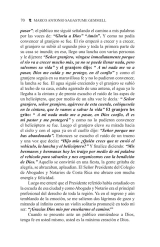 70 t MARCO ANTONIO SAGASTUME GEMMELL
pasar”; el público me siguió señalando el camino a mis palabras
por las voces de: “Gloria a Dios” “Amén”. Y como no podía
convencer al granjero se fue. El río empezó a crecer y a crecer,
el granjero se subió al segundo piso y toda la primera parte de
su casa se inundó; en eso, llego una lancha con varias personas
y le dijeron: “Señor granjero, véngase inmediatamente porque
el río va a crecer mucho más, ya no se puede llenar nada, pero
salvemos su vida” y el granjero dijo: “ A mi nada me va a
pasar, Dios me cuida y me protege, en él confío” y como el
granjero seguía en su maravillosa fe y no lo pudieron convencer,
la lancha se fue. El agua siguió creciendo y el granjero se subió
al techo de su casa, estaba agarrado de una antena, el agua ya le
llegaba a la cintura y de pronto escucho el ruido de las aspas de
un helicóptero, que por medio de un alta voz le decía: “ Señor
granjero, señor granjero, agárrese de esta cuerda, colóquesela
en la cintura, que le vamos a salvar la vida” El granjero les
grito: “ A mi nada malo me a pasar, en Dios confío, él es
mi pastor y me protegerá” y como no lo pudieron convencer
el helicóptero se fue. Luego el granjero elevo su mirada hacia
el cielo y con el agua ya en el cuello dijo: “Señor porque me
has abandonado”. Entonces se escucho el ruido de un trueno
y una voz que decía: “Hijo mío ¿Quién crees que te envió el
vehículo, la lancha y el helicóptero?” Y finalice diciendo: “Mis
hermanos y hermanas hoy les traigo por medio de mi palabra
el vehículo para salvarlos y nos organicemos con la bendición
de Dios.” Aquello se convirtió en una fiesta, la gente gritaba de
alegría, se abrazaban, aplaudían. El Señor Presidente del Colegio
de Abogados y Notarios de Costa Rica me abrazo con mucha
energía y felicidad.
	 Luego me enteré que el Presidente referido había estudiado en
la escuela de esa ciudad y comoAbogado y Notario era el principal
profesional del derecho de toda la región. Ya en el regreso y aún
temblando de la emoción, se me salieron dos lágrimas de gozo y
mirando al infinito como un violín solitario pronuncié en todo mí
ser: “¡Gracias Dios mío por enseñarme el camino!”
	 Cuando se presente ante un público enmiéndese a Dios,
tenga fe en usted mismo, usted es la máxima creación e Dios.
 