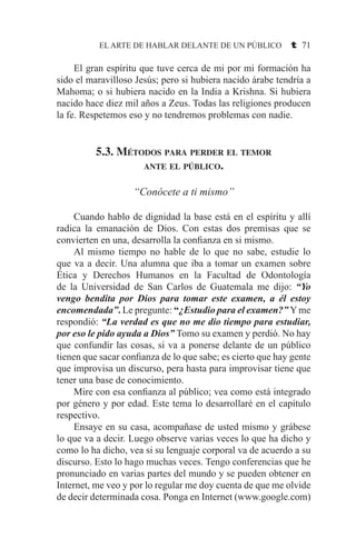 EL ARTE DE HABLAR DELANTE DE UN PÚBLICO t 71
	 El gran espíritu que tuve cerca de mi por mi formación ha
sido el maravilloso Jesús; pero si hubiera nacido árabe tendría a
Mahoma; o si hubiera nacido en la India a Krishna. Si hubiera
nacido hace diez mil años a Zeus. Todas las religiones producen
la fe. Respetemos eso y no tendremos problemas con nadie.
5.3. Métodos para perder el temor
ante el público.
“Conócete a ti mismo”
	 Cuando hablo de dignidad la base está en el espíritu y allí
radica la emanación de Dios. Con estas dos premisas que se
convierten en una, desarrolla la confianza en si mismo.
	 Al mismo tiempo no hable de lo que no sabe, estudie lo
que va a decir. Una alumna que iba a tomar un examen sobre
Ética y Derechos Humanos en la Facultad de Odontología
de la Universidad de San Carlos de Guatemala me dijo: “Yo
vengo bendita por Dios para tomar este examen, a él estoy
encomendada”. Le pregunte: “¿Estudio para el examen?” Yme
respondió: “La verdad es que no me dio tiempo para estudiar,
por eso le pido ayuda a Dios” Tomo su examen y perdió. No hay
que confundir las cosas, si va a ponerse delante de un público
tienen que sacar confianza de lo que sabe; es cierto que hay gente
que improvisa un discurso, pera hasta para improvisar tiene que
tener una base de conocimiento.
	 Mire con esa confianza al público; vea como está integrado
por género y por edad. Este tema lo desarrollaré en el capítulo
respectivo.
	 Ensaye en su casa, acompañase de usted mismo y grábese
lo que va a decir. Luego observe varias veces lo que ha dicho y
como lo ha dicho, vea si su lenguaje corporal va de acuerdo a su
discurso. Esto lo hago muchas veces. Tengo conferencias que he
pronunciado en varias partes del mundo y se pueden obtener en
Internet, me veo y por lo regular me doy cuenta de que me olvide
de decir determinada cosa. Ponga en Internet (www.google.com)
 