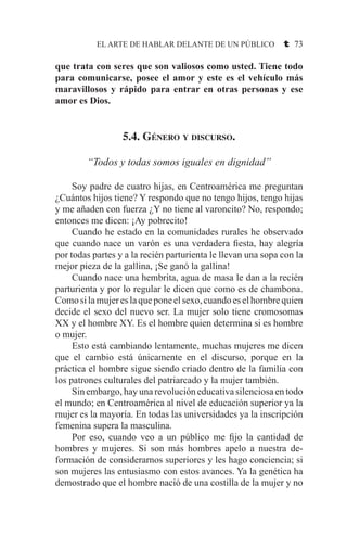 EL ARTE DE HABLAR DELANTE DE UN PÚBLICO t 73
que trata con seres que son valiosos como usted. Tiene todo
para comunicarse, posee el amor y este es el vehículo más
maravillosos y rápido para entrar en otras personas y ese
amor es Dios.
5.4. Género y discurso.
“Todos y todas somos iguales en dignidad”
	 Soy padre de cuatro hijas, en Centroamérica me preguntan
¿Cuántos hijos tiene? Y respondo que no tengo hijos, tengo hijas
y me añaden con fuerza ¿Y no tiene al varoncito? No, respondo;
entonces me dicen: ¡Ay pobrecito!
	 Cuando he estado en la comunidades rurales he observado
que cuando nace un varón es una verdadera fiesta, hay alegría
por todas partes y a la recién parturienta le llevan una sopa con la
mejor pieza de la gallina, ¡Se ganó la gallina!
	 Cuando nace una hembrita, agua de masa le dan a la recién
parturienta y por lo regular le dicen que como es de chambona.
Comosilamujereslaqueponeelsexo,cuandoeselhombrequien
decide el sexo del nuevo ser. La mujer solo tiene cromosomas
XX y el hombre XY. Es el hombre quien determina si es hombre
o mujer.
	 Esto está cambiando lentamente, muchas mujeres me dicen
que el cambio está únicamente en el discurso, porque en la
práctica el hombre sigue siendo criado dentro de la familia con
los patrones culturales del patriarcado y la mujer también.
	 Sin embargo, hay una revolución educativa silenciosa en todo
el mundo; en Centroamérica al nivel de educación superior ya la
mujer es la mayoría. En todas las universidades ya la inscripción
femenina supera la masculina.
	 Por eso, cuando veo a un público me fijo la cantidad de
hombres y mujeres. Si son más hombres apelo a nuestra de-
formación de considerarnos superiores y les hago conciencia; si
son mujeres las entusiasmo con estos avances. Ya la genética ha
demostrado que el hombre nació de una costilla de la mujer y no
 