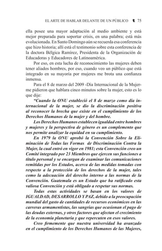 EL ARTE DE HABLAR DELANTE DE UN PÚBLICO t 75
ella posee una mayor adaptación al medio ambiente y está
mejor preparada para soportar crisis, en una palabra; está más
evolucionada. En Santo Domingo aún se recuerda esa conferencia
que hizo historia; allí está el testimonio sobre esta conferencia de
la doctora Bélgica Ramírez, Presidenta de la Organización de
Educadoras y Educadores de Latinoamérica.
	 Por eso, en esta lucha de reconocimiento las mujeres deben
tener aliados hombres, por eso, cuando veo un público que está
integrado en su mayoría por mujeres me brota una confianza
inmensa.
	 Para el 8 de marzo del 2009 -Día Internacional de la Mujer-
me pidieron que hablara cinco minutos sobre la mujer, esto es lo
que dije:
	 “Cuando la ONU estableció el 8 de marzo como día in-
ternacional de la mujer, se dio la discriminación positiva
al reconocer la brecha que existe en el cumplimiento de los
Derechos Humanos de la mujer y del hombre.
	 Los Derechos Humanos establecen igualdad entre hombres
y mujeres y la perspectiva de género es un complemento que
nos permite analizar la equidad en su cumplimiento.
	 En 1979 la ONU aprobó la Convención Sobre la Eli-
minación de Todas las Formas de Discriminación Contra la
Mujer, la cual entró en vigor en 1981; esta Convención creo un
Comité integrado por 23 Miembros que ejercen sus funciones a
título personal y se encargan de examinar las comunicaciones
remitidas por los Estados, acerca de las medidas tomadas con
respecto a la protección de los derechos de la mujer, tales
como la adecuación del derecho interno a las normas de la
Convención. Guatemala es un Estado que ha ratificado esta
valiosa Convención y está obligado a respetar sus normas.
	 Todas estas actividades se basan en los valores de
IGUALDAD, DESARROLLO Y PAZ, debido a la preocupación
mundial del gasto de cantidades de recursos económicos en las
carreras armamentistas, las sangrías que ocasionan el pago de
las deudas externas, y otros factores que afectan el crecimiento
de la economía planetaria y que repercuten en esos valores.
	 Creo firmemente que nuestra universidad ha avanzado
en el cumplimiento de los Derechos Humanos de las Mujeres,
 