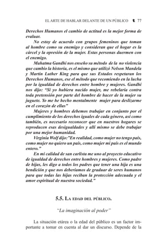 EL ARTE DE HABLAR DELANTE DE UN PÚBLICO t 77
Derechos Humanos el cambio de actitud es la mejor forma de
evaluar.
	 No estoy de acuerdo con grupos femeninos que toman
al hombre como su enemigo y consideran que el hogar es la
cárcel y la opresión de la mujer. Estas personas duermen con
el enemigo.
	 Mahatma Gandhi nos enseño su método de la no violencia
que cambio la historia, es el mismo que utilizó Nelson Mandela
y Martín Luther King para que sus Estados respetaran los
Derechos Humanos, ese el método que recomiendo en la lucha
por la igualdad de derechos entre hombre y mujeres. Gandhi
nos dijo: “Si yo hubiera nacido mujer, me rebelaría contra
toda pretensión por parte del hombre de hacer de la mujer su
juguete. Yo me he hecho mentalmente mujer para deslizarme
en el corazón de ellas”
	 Mujeres y hombres debemos trabajar en conjunto por el
cumplimiento de los derechos iguales de cada género, así como
también, es necesario reconocer que en nuestros hogares se
reproducen esas desigualdades y allí mismo se debe trabajar
por una mejor humanidad.
	 Virginia Wolf dijo:”En realidad, como mujer no tengo país,
como mujer no quiero un país, como mujer mi país es el mundo
entero.”
	 En mi calidad de san carlista me uno al proyecto educativo
de igualdad de derechos entre hombres y mujeres. Como padre
de hijas, les digo a todos los padres que tener una hija es una
bendición y que nos deberíamos de graduar de seres humanos
para que todas las hijas reciban la protección adecuada y el
amor espiritual de nuestra sociedad.”
5.5. La edad del público.
“La imaginación al poder”
	 La situación etárea o la edad del público es un factor im-
portante a tomar en cuenta al dar un discurso. Depende de la
 