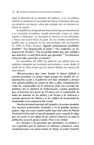 78 t MARCO ANTONIO SAGASTUME GEMMELL
edad la duración de la atención del público; si es un público
infantil ya anotamos la necesidad de buscar elementos para que
esa atención sea mayor, como por ejemplo dar un discurso en
forma de cuento.
	 Sielpúblicoesintegradoporlajuventudregresementalmente
a su juventud, recuérdese cuando protestaba contra un orden
injusto e inhumano. La Juventud se interesa en los principios
y busca una acción hacia lo justo. En ese sentido recuerdo los
graffiti que se pintaron en las universidades del movimiento
de 1968 en París, Francia: “Queda estrictamente prohibido,
prohibir” “La imaginación al poder” “No confiemos en los
mayores de 30 años” “En un pueblo donde hay más soldados
que maestros, es más fácil morir que aprender” “La trinchera
cierra la calle, pero abre el camino”
	 En noviembre del 2009 me pidieron una plática para un
auditorio integrado por juventud universitaria y como desde el
fondo de mi alma siento que les hemos fallado me exprese de
esta manera:
	 “Reconozcamos que como Estado le hemos fallado a
nuestra juventud; en primer lugar porque los medios de co-
municación social y el gobierno nos han orientado a formar
una opinión pública en contra de ellos y ellas, señalándoseles
como los responsables de la violencia. Solo con recordar las
palabras del ex ministro de Gobernación, cuando manifestó
que el Sonrisas (un joven de 19 años) era el responsable de
todas las muertes de los pilotos y de incitar a la violencia o
cuando aparecen las Maras y se les califica de la juventud de
Guatemala en la comunicación social.
	 Nuestra juventud aprende del ejemplo y la norma ejemplar
son nuestros gobernantes Estatales y en la familia nuestros
padres. Algo así como cuando hablo muy mal sobre la Policía
Nacional Civil y todo el mundo aplaude, pero cuando les digo
que ese sector es un reflejo de los valores inmersos en toda la
población, ya no le gusta a nadie. Pero es la verdad.
	 Les decimos a la juventud que participen en política y
nos responden que no quieren ser ladrones ¿Entonces como
revalorizaremos esa única forma de llegar al poder Estatal?
 