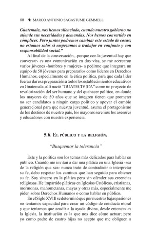 80 t MARCO ANTONIO SAGASTUME GEMMELL
Guatemala, nos hemos silenciado, cuando nuestro gobierno no
atiende sus necesidades y demandas. Nos hemos convertido en
cómplices. Pero juntos podremos cambiar este estado de cosas;
no estamos solos si empezamos a trabajar en conjunto y con
responsabilidad social.”
	 Al final de la conversación, -porque con la juventud hay que
conversar- es una comunicación en dos vías, se me acercaron
varios jóvenes -hombres y mujeres- a pedirme que integrara un
equipo de 50 jóvenes para prepararlos como líderes en Derechos
Humanos, especialmente en la ética política, para que cada líder
fueraadaresapreparaciónatodoslosestablecimientoseducativos
en Guatemala, allí nació “GUATECIVICA” como un proyecto de
revalorización del ser humano y del quehacer político, en donde
los mayores de 50 años que se integren tienen que prometer
no ser candidatos a ningún cargo político y apoyar el cambio
generacional para que nuestra juventud, asuma el protagonismo
de los destinos de nuestro país, los mayores seremos los asesores
y educadores con nuestra experiencia.
5.6. El público y la religión.
“Busquemos la tolerancia”
	 Este y la política son los temas más delicados para hablar en
público. Cuando me invitan a dar una plática en una Iglesia -sea
de la religión que sea- nunca trato de contradecir o interpretar
su fe, debo respetar los caminos que han seguido para obtener
su fe. Soy sincero en la plática pero sin ofender sus creencias
religiosas. He impartido pláticas en Iglesias Católicas, cristianas,
mormonas, mahometanas, mayas y otras más, especialmente me
piden sobre Derechos Humanos o como hablar en público.
	 EnelSigloXVIIIsedeterminóquepornuestrasbajaspasiones
no teníamos capacidad para crear un código de conducta moral
y que teníamos que acudir a la ayuda divina, desde entonces es
la Iglesia, la institución es la que nos dice cómo actuar; pero
yo como padre de cuatro hijas no acepto que me obliguen a
 