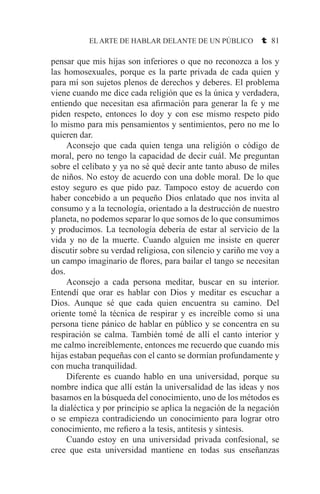 EL ARTE DE HABLAR DELANTE DE UN PÚBLICO t 81
pensar que mis hijas son inferiores o que no reconozca a los y
las homosexuales, porque es la parte privada de cada quien y
para mí son sujetos plenos de derechos y deberes. El problema
viene cuando me dice cada religión que es la única y verdadera,
entiendo que necesitan esa afirmación para generar la fe y me
piden respeto, entonces lo doy y con ese mismo respeto pido
lo mismo para mis pensamientos y sentimientos, pero no me lo
quieren dar.
	 Aconsejo que cada quien tenga una religión o código de
moral, pero no tengo la capacidad de decir cuál. Me preguntan
sobre el celibato y ya no sé qué decir ante tanto abuso de miles
de niños. No estoy de acuerdo con una doble moral. De lo que
estoy seguro es que pido paz. Tampoco estoy de acuerdo con
haber concebido a un pequeño Dios enlatado que nos invita al
consumo y a la tecnología, orientado a la destrucción de nuestro
planeta, no podemos separar lo que somos de lo que consumimos
y producimos. La tecnología debería de estar al servicio de la
vida y no de la muerte. Cuando alguien me insiste en querer
discutir sobre su verdad religiosa, con silencio y cariño me voy a
un campo imaginario de flores, para bailar el tango se necesitan
dos.
	 Aconsejo a cada persona meditar, buscar en su interior.
Entendí que orar es hablar con Dios y meditar es escuchar a
Dios. Aunque sé que cada quien encuentra su camino. Del
oriente tomé la técnica de respirar y es increíble como si una
persona tiene pánico de hablar en público y se concentra en su
respiración se calma. También tomé de allí el canto interior y
me calmo increíblemente, entonces me recuerdo que cuando mis
hijas estaban pequeñas con el canto se dormían profundamente y
con mucha tranquilidad.
	 Diferente es cuando hablo en una universidad, porque su
nombre indica que allí están la universalidad de las ideas y nos
basamos en la búsqueda del conocimiento, uno de los métodos es
la dialéctica y por principio se aplica la negación de la negación
o se empieza contradiciendo un conocimiento para lograr otro
conocimiento, me refiero a la tesis, antitesis y síntesis.
	 Cuando estoy en una universidad privada confesional, se
cree que esta universidad mantiene en todas sus enseñanzas
 