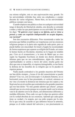 82 t MARCO ANTONIO SAGASTUME GEMMELL
esa misma religión, esta es una equivocación muy grande. En
las universidades referidas hay entre sus estudiantes y cuerpo
docente de varias religiones. Ahora bien, en las universidades
públicas siempre son laicas.
	 Cuando empiezo una plática o clase en cualquier universidad
tengo el derecho de libertad de cátedra, este derecho se extiende
a todos y todas las que participamos en esa actividad. De entrada
les digo: “Si quieren creer vayan a su Iglesia, acá se viene a
pensar y como un requisito indispensable no acepto dogmas,
soy racional”
	 Son dos escenarios diferentes. Pero recomiendo a todas las
personas que hablan en público ser respetuosas con las creencias
religiosas porque es la parte más sagrada de cada quien, pero se
puede hablar con sinceridad. En Israel y Egipto he recomendado
de forma respetuosa que separen su religión del Estado, así como
lo hemos hecho en Occidente; mientras no lo hagan no tendrán
paz. Creo en el ecumenismo; y la torre de Babel que se creo
según las Sagradas Escrituras en donde nos dieron diferentes
idiomas para que no nos entendiéramos, algún día, todas las
espiritualidades se unirán a través del amor, mucha gente me
dice que esto es imposible, ni siquiera inimaginable, es tan fuerte
la defensa de las murallas de su religión que no lo pueden ni
siquiera pensar.
	 Nadie puede contradecir a los grandes maestros del Oriente
me han dicho siempre, ¿Acaso el río del conocimiento se puede
detener? Una vez, con un telescopio vi al planeta Saturno, no es
horizontal como nos lo han presentado, es vertical; entonces se
me vino a la mente la distancia tan inmensa que nos separa y me
llegó una luz en mi cerebro que contradecía a los grandes maestros
que nos han dicho: “Es más grande adentro que afuera”, porque
entendí que no era cierto porque no se puede medir con la misma
vara lo de adentro con lo de afuera, son dimensiones diferentes y
medidas diferentes. Pero cada vez que lo digo me quieren callar
con la verdad absoluta de sus creencias. Aprendí que cada quien
tiene su verdad y la respeto, por eso pido respeto por la mía.
En lo que estoy de acuerdo es que debemos buscar la armonía,
porque es el orden natural del universo y eso precisamente es
 